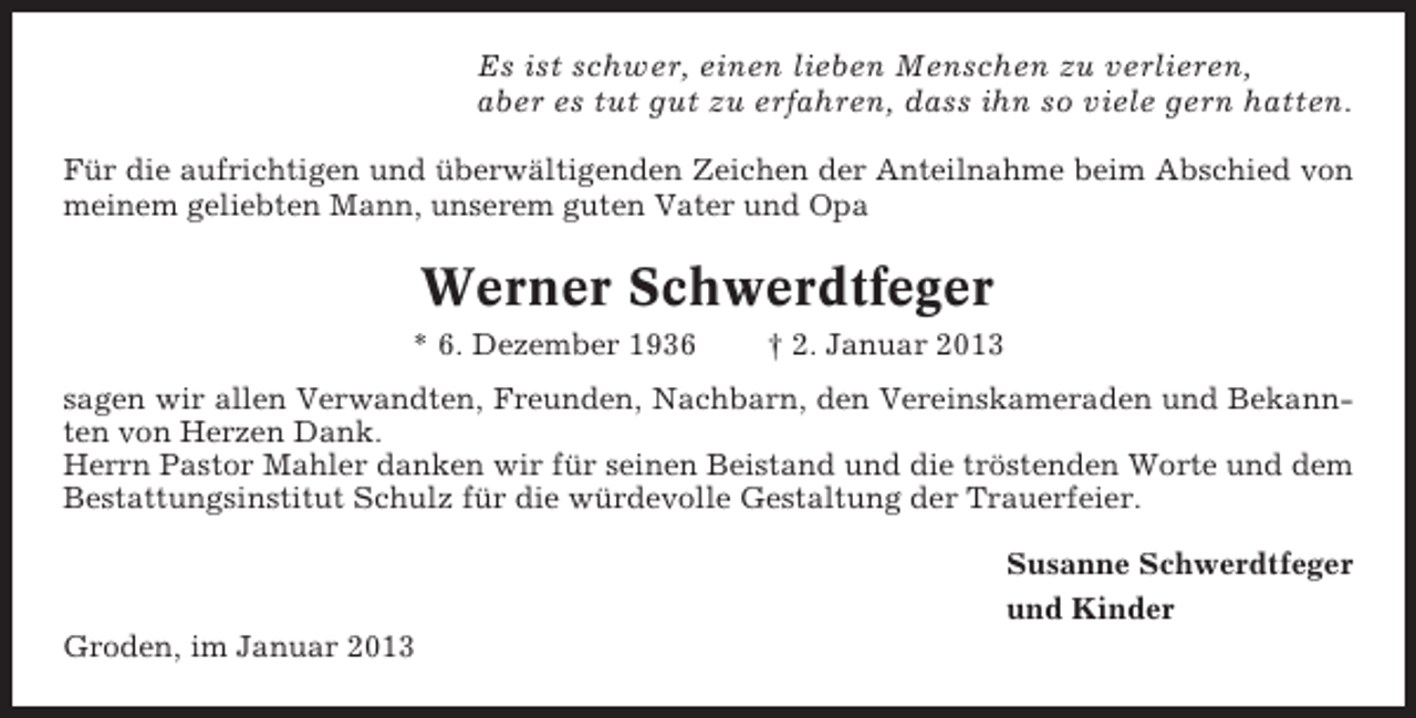 <p>Es ist schwer, einen lieben Menschen zu verlieren,<br />aber es tut gut zu erfahren, dass ihn so viele gern hatten.<br />Für die aufrichtigen und überwältigenden Zeichen der Anteilnahme beim Abschied von<br />meinem geliebten Mann, unserem guten Vater und Opa</p><p>Werner Schwerdtfeger<br />* 6. Dezember 1936</p><p>† 2. Januar 2013</p><p>sagen wir allen Verwandten, Freunden, Nachbarn, den Vereinskameraden und Bekannten von Herzen Dank.<br />Herrn Pastor Mahler danken wir für seinen Beistand und die tröstenden Worte und dem<br />Bestattungsinstitut Schulz für die würdevolle Gestaltung der Trauerfeier.<br />Susanne Schwerdtfeger<br />und Kinder<br />Groden, im Januar 2013</p>