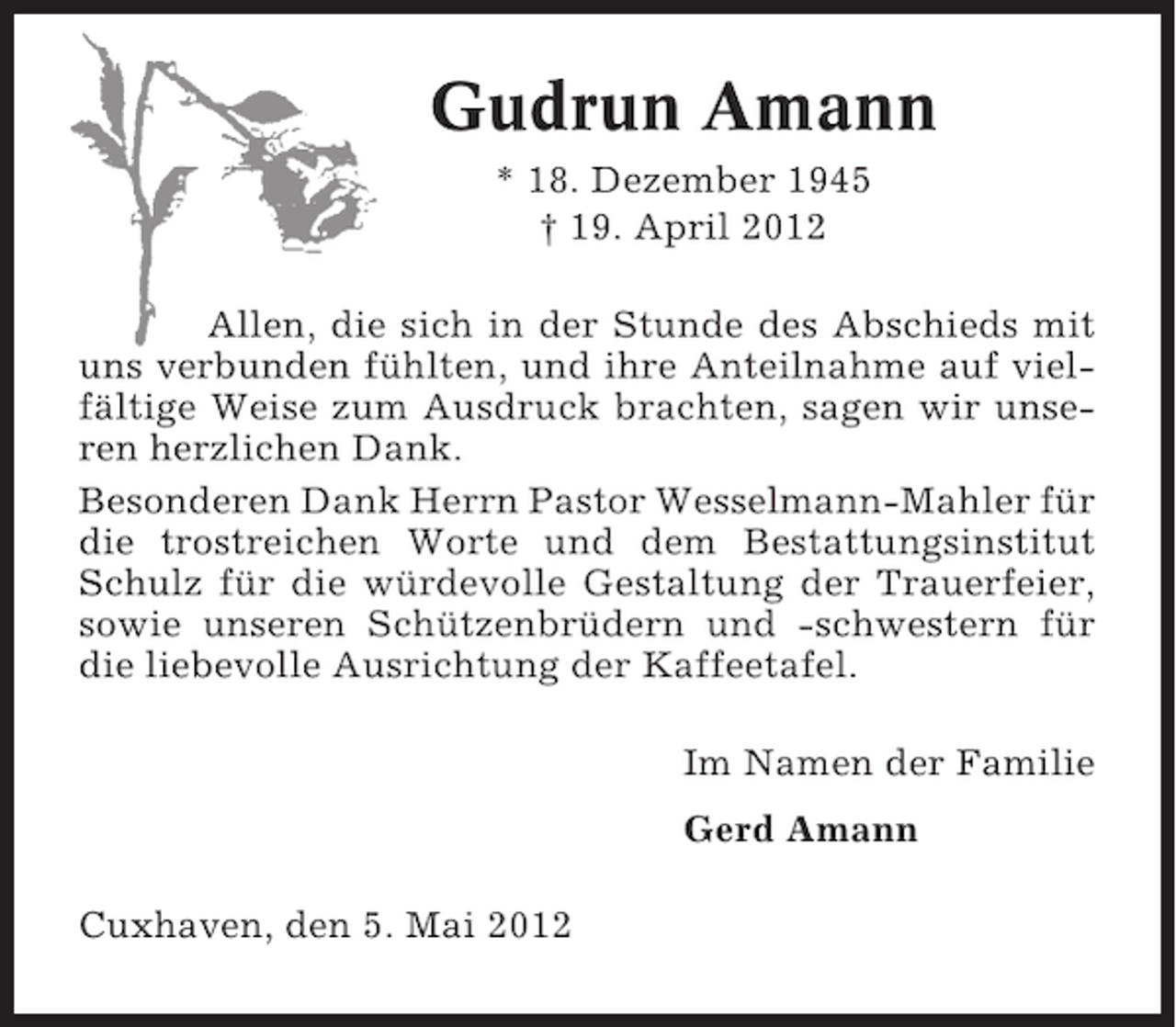 <p>Gudrun Amann<br />* 18. Dezember 1945<br />† 19. April 2012<br />Allen, die sich in der Stunde des Abschieds mit<br />uns verbunden fühlten, und ihre Anteilnahme auf vielfältige Weise zum Ausdruck brachten, sagen wir unseren herzlichen Dank.<br />Besonderen Dank Herrn Pastor Wesselmann-Mahler für<br />die trostreichen Worte und dem Bestattungsinstitut<br />Schulz für die würdevolle Gestaltung der Trauerfeier,<br />sowie unseren Schützenbrüdern und -schwestern für<br />die liebevolle Ausrichtung der Kaffeetafel.<br />Im Namen der Familie<br />Gerd Amann<br />Cuxhaven, den 5. Mai 2012</p>