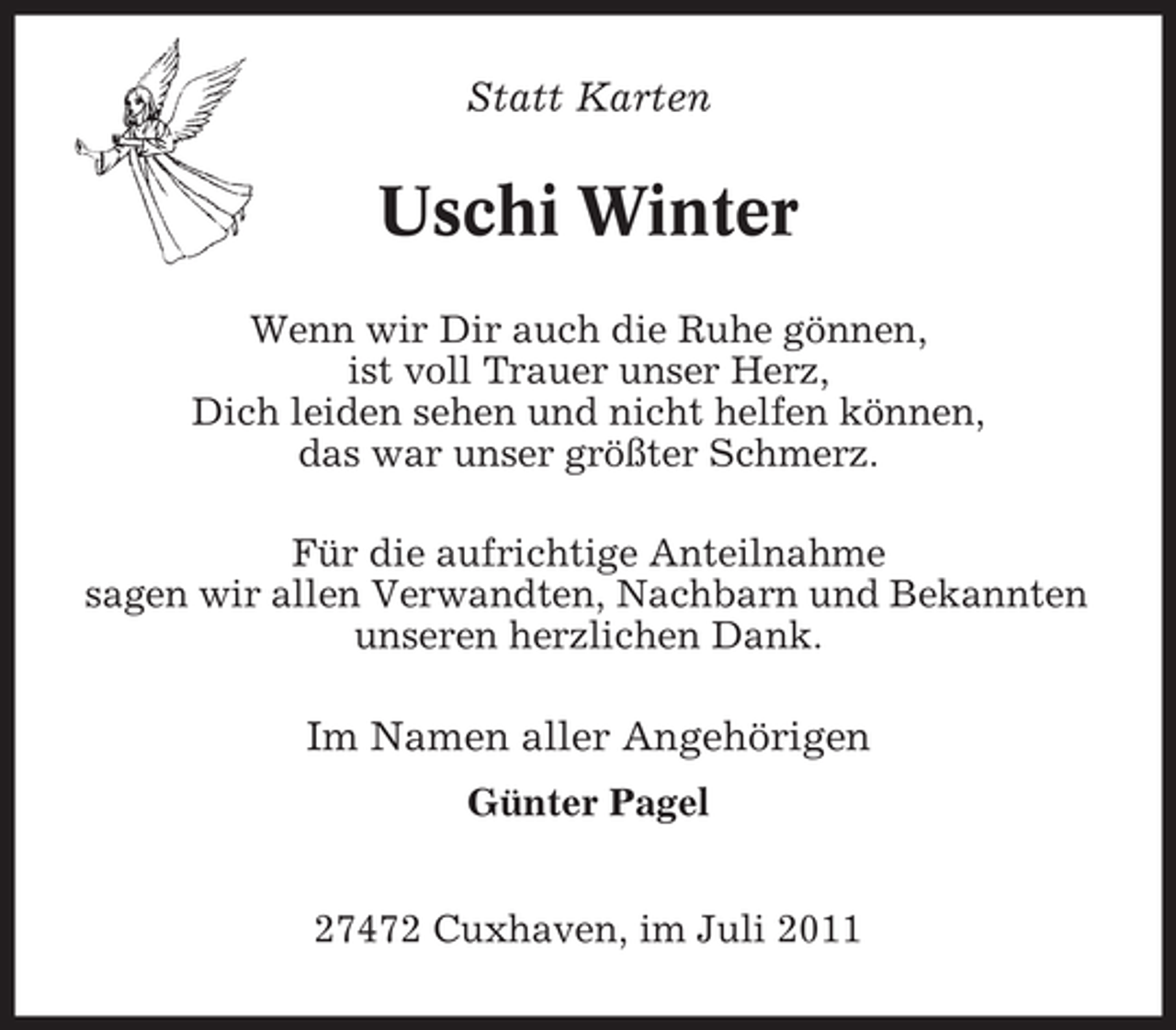 <p>Statt Karten</p><p>Uschi Winter<br />Wenn wir Dir auch die Ruhe gönnen,<br />ist voll Trauer unser Herz,<br />Dich leiden sehen und nicht helfen können,<br />das war unser größter Schmerz.<br />Für die aufrichtige Anteilnahme<br />sagen wir allen Verwandten, Nachbarn und Bekannten<br />unseren herzlichen Dank.</p><p>Im Namen aller Angehörigen<br />Günter Pagel<br />27472 Cuxhaven, im Juli 2011</p>
