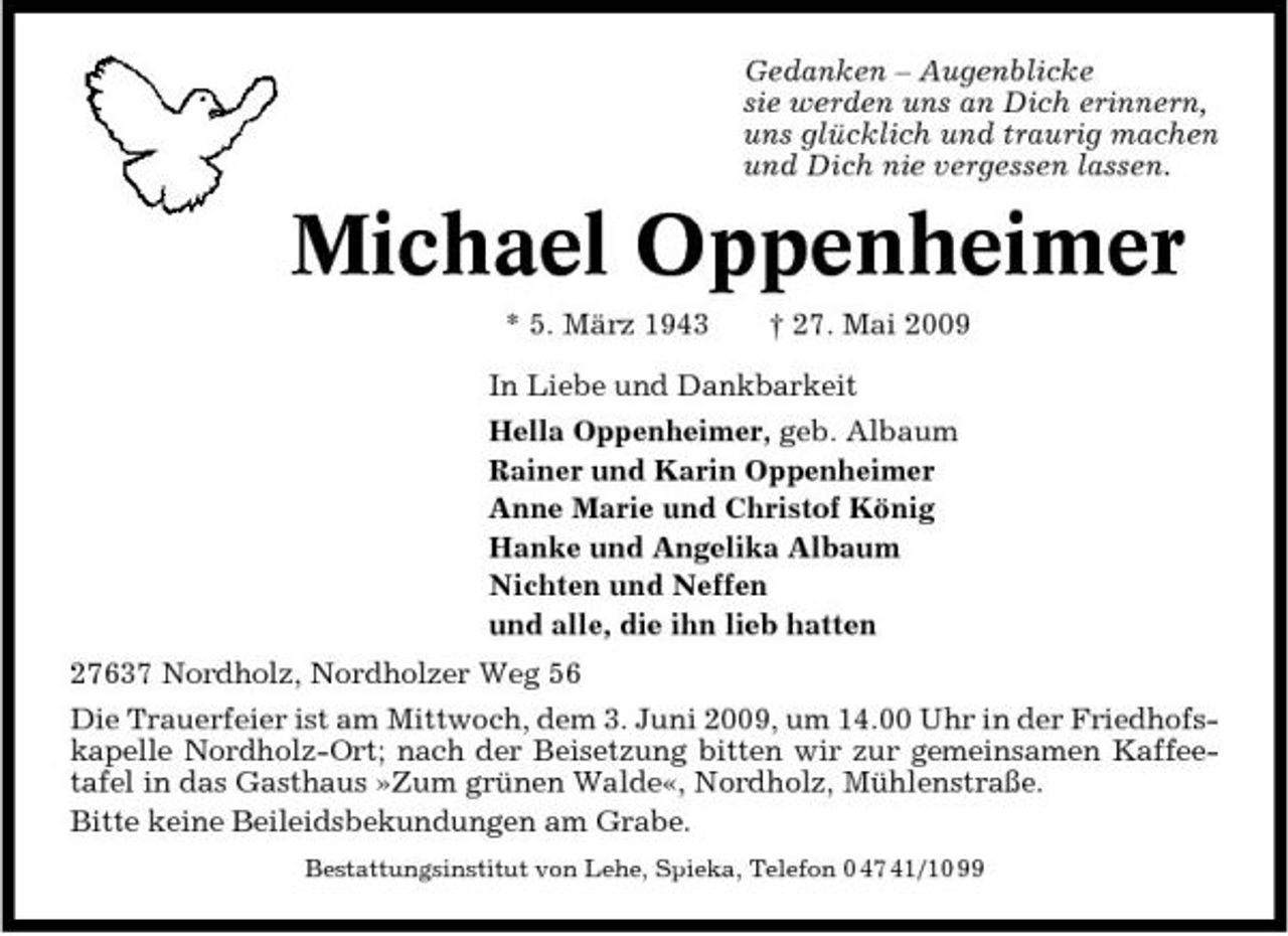 <p>Gedanken – Augenblicke sie werden uns an Dich erinnern, uns glücklich und traurig machen und Dich nie vergessen lassen.</p><p>Michael Oppenheimer<br />* 5. März 1943 † 27. Mai 2009 In Liebe und Dankbarkeit Hella Oppenheimer, geb. Albaum Rainer und Karin Oppenheimer Anne Marie und Christof König Hanke und Angelika Albaum Nichten und Neffen und alle, die ihn lieb hatten 27637 Nordholz, Nordholzer Weg 56 Die Trauerfeier ist am Mittwoch, dem 3. Juni 2009, um 14.00 Uhr in der Friedhofskapelle Nordholz-Ort; nach der Beisetzung bitten wir zur gemeinsamen Kaffeetafel in das Gasthaus »Zum grünen Walde«, Nordholz, Mühlenstraße. Bitte keine Beileidsbekundungen am Grabe.<br />Bestattungsinstitut von Lehe, Spieka, Telefon 0 47 41/10 99</p>