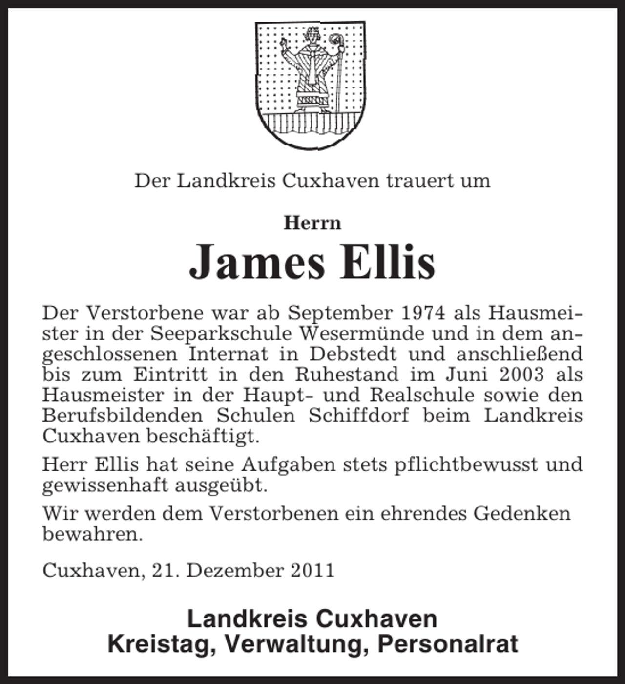<p>Der Landkreis Cuxhaven trauert um<br />Herrn</p><p>James Ellis<br />Der Verstorbene war ab September 1974 als Hausmeister in der Seeparkschule Wesermünde und in dem angeschlossenen Internat in Debstedt und anschließend<br />bis zum Eintritt in den Ruhestand im Juni 2003 als<br />Hausmeister in der Haupt- und Realschule sowie den<br />Berufsbildenden Schulen Schiffdorf beim Landkreis<br />Cuxhaven beschäftigt.<br />Herr Ellis hat seine Aufgaben stets pflichtbewusst und<br />gewissenhaft ausgeübt.<br />Wir werden dem Verstorbenen ein ehrendes Gedenken<br />bewahren.<br />Cuxhaven, 21. Dezember 2011</p><p>Landkreis Cuxhaven<br />Kreistag, Verwaltung, Personalrat</p>