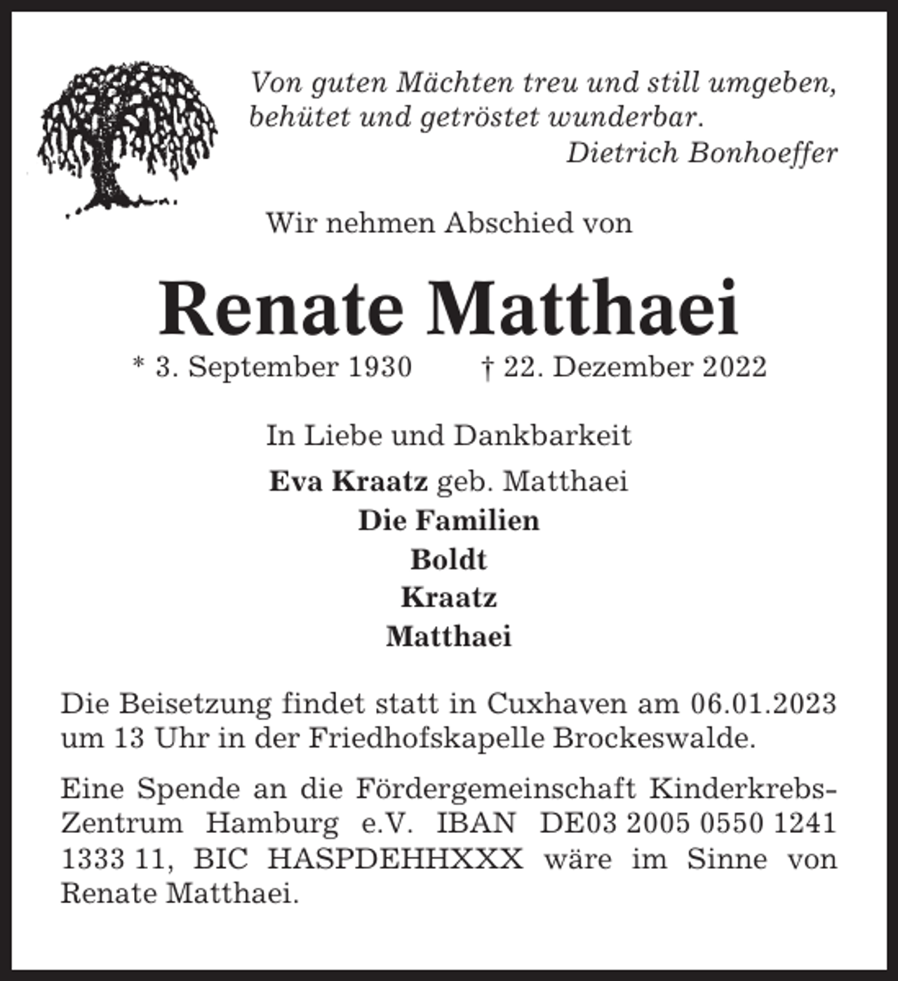 <p>Von guten Mächten treu und still umgeben,<br />behütet und getröstet wunderbar.<br />Dietrich Bonhoeffer<br />Wir nehmen Abschied von</p><p>Renate Matthaei<br />* 3. September 1930</p><p>† 22. Dezember 2022</p><p>In Liebe und Dankbarkeit<br />Eva Kraatz geb. Matthaei<br />Die Familien<br />Boldt<br />Kraatz<br />Matthaei<br />Die Beisetzung findet statt in Cuxhaven am 06.01.2023<br />um 13 Uhr in der Friedhofskapelle Brockeswalde.<br />Eine Spende an die Fördergemeinschaft KinderkrebsZentrum Hamburg e.V. IBAN DE03 2050 124333 11, BIC HASPDEHHXXX wäre im Sinne von<br />Renate Matthaei.</p>