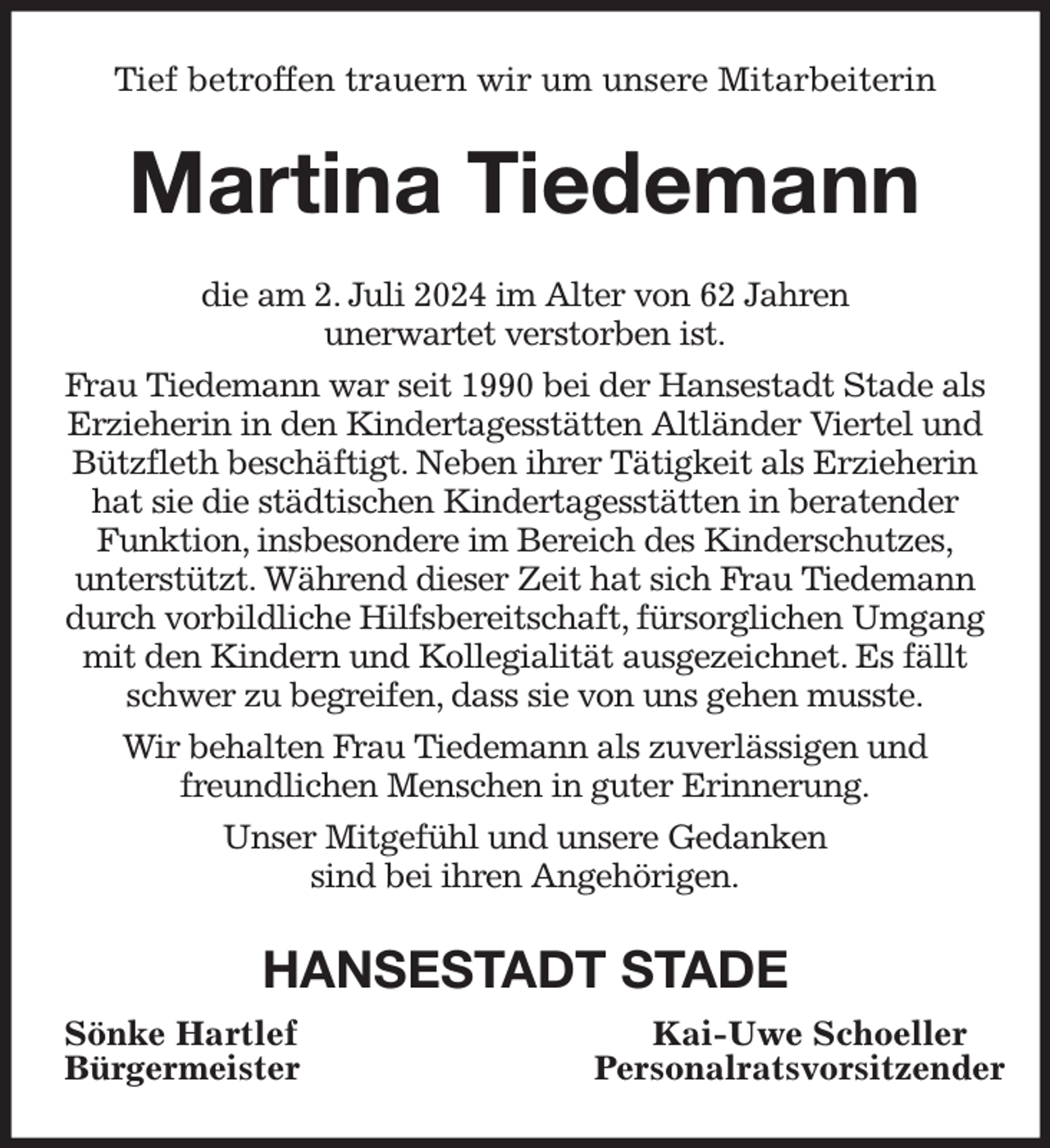 <p>Tief betroffen trauern wir um unsere Mitarbeiterin</p><p>Martina Tiedemann<br />die am 2. Juli 2024 im Alter von 62 Jahren<br />unerwartet verstorben ist.<br />Frau Tiedemann war seit 1990 bei der Hansestadt Stade als<br />Erzieherin in den Kindertagesstätten Altländer Viertel und<br />Bützfleth beschäftigt. Neben ihrer Tätigkeit als Erzieherin<br />hat sie die städtischen Kindertagesstätten in beratender<br />Funktion, insbesondere im Bereich des Kinderschutzes,<br />unterstützt. Während dieser Zeit hat sich Frau Tiedemann<br />durch vorbildliche Hilfsbereitschaft, fürsorglichen Umgang<br />mit den Kindern und Kollegialität ausgezeichnet. Es fällt<br />schwer zu begreifen, dass sie von uns gehen musste.<br />Wir behalten Frau Tiedemann als zuverlässigen und<br />freundlichen Menschen in guter Erinnerung.<br />Unser Mitgefühl und unsere Gedanken<br />sind bei ihren Angehörigen.</p><p>HANSESTADT STADE<br />Sönke Hartlef<br />Bürgermeister</p><p>Kai-Uwe Schoeller<br />Personalratsvorsitzender</p>