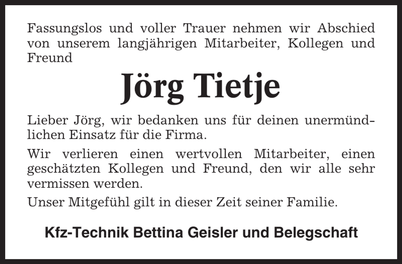 <p>Fassungslos und voller Trauer nehmen wir Abschied<br />von unserem langjährigen Mitarbeiter, Kollegen und<br />Freund</p><p>Jörg Tietje<br />Lieber Jörg, wir bedanken uns für deinen unermündlichen Einsatz für die Firma.<br />Wir verlieren einen wertvollen Mitarbeiter, einen<br />geschätzten Kollegen und Freund, den wir alle sehr<br />vermissen werden.<br />Unser Mitgefühl gilt in dieser Zeit seiner Familie.</p><p>Kfz-Technik Bettina Geisler und Belegschaft</p>