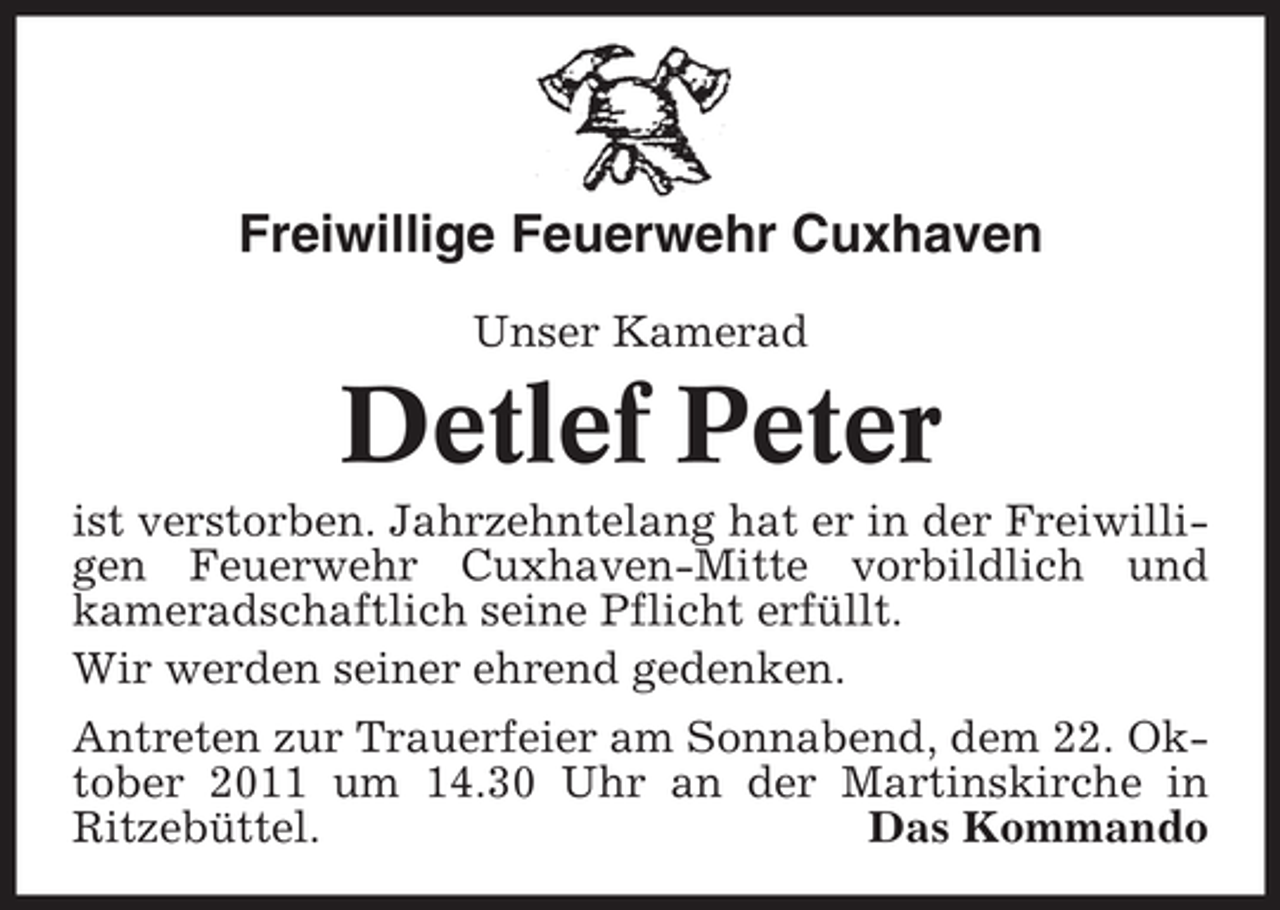 <p>Freiwillige Feuerwehr Cuxhaven<br />Unser Kamerad</p><p>Detlef Peter<br />ist verstorben. Jahrzehntelang hat er in der Freiwilligen Feuerwehr Cuxhaven-Mitte vorbildlich und<br />kameradschaftlich seine Pflicht erfüllt.<br />Wir werden seiner ehrend gedenken.<br />Antreten zur Trauerfeier am Sonnabend, dem 22. Oktober 2011 um 14.30 Uhr an der Martinskirche in<br />Ritzebüttel.<br />Das Kommando</p>