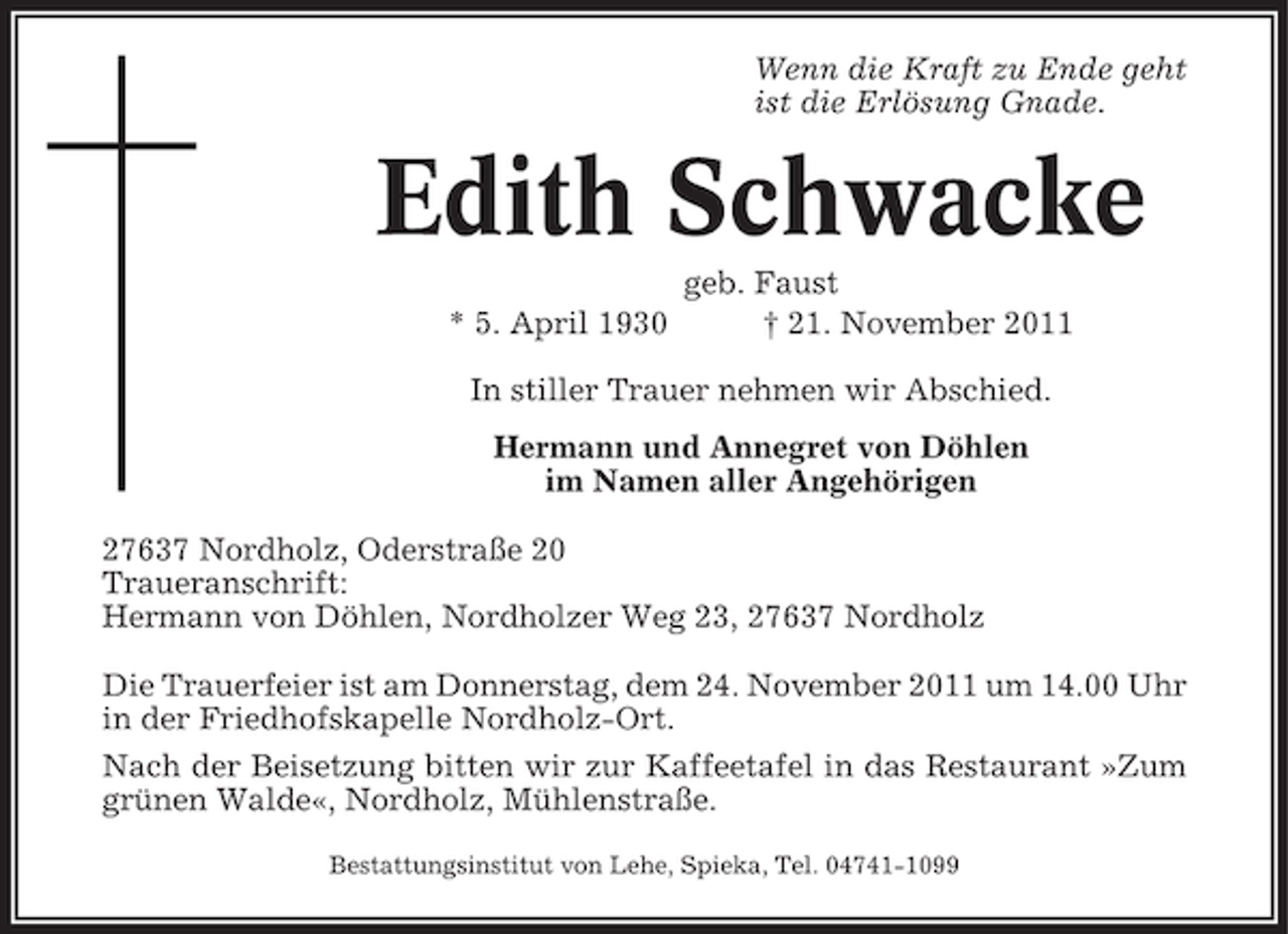 <p>Wenn die Kraft zu Ende geht<br />ist die Erlösung Gnade.</p><p>Edith Schwacke<br />* 5. April 1930</p><p>geb. Faust<br />† 21. November 2011</p><p>In stiller Trauer nehmen wir Abschied.<br />Hermann und Annegret von Döhlen<br />im Namen aller Angehörigen<br />27637 Nordholz, Oderstraße 20<br />Traueranschrift:<br />Hermann von Döhlen, Nordholzer Weg 23, 27637 Nordholz<br />Die Trauerfeier ist am Donnerstag, dem 24. November 2011 um 14.00 Uhr<br />in der Friedhofskapelle Nordholz-Ort.<br />Nach der Beisetzung bitten wir zur Kaffeetafel in das Restaurant »Zum<br />grünen Walde«, Nordholz, Mühlenstraße.<br />Bestattungsinstitut von Lehe, Spieka, Tel. 04741-1099</p>