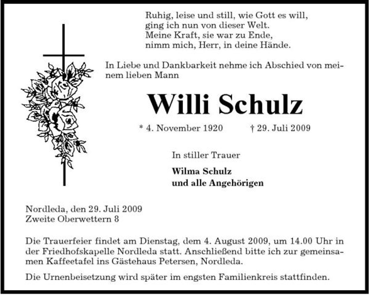 <p>Ruhig, leise und still, wie Gott es will, ging ich nun von dieser Welt. Meine Kraft, sie war zu Ende, nimm mich, Herr, in deine Hände. In Liebe und Dankbarkeit nehme ich Abschied von meinem lieben Mann</p><p>Willi Schulz<br />* 4. November 1920 In stiller Trauer Wilma Schulz und alle Angehörigen Nordleda, den 29. Juli 2009 Zweite Oberwettern 8 Die Trauerfeier findet am Dienstag, dem 4. August 2009, um 14.00 Uhr in der Friedhofskapelle Nordleda statt. Anschließend bitte ich zur gemeinsamen Kaffeetafel ins Gästehaus Petersen, Nordleda. Die Urnenbeisetzung wird später im engsten Familienkreis stattfinden. † 29. Juli 2009</p>