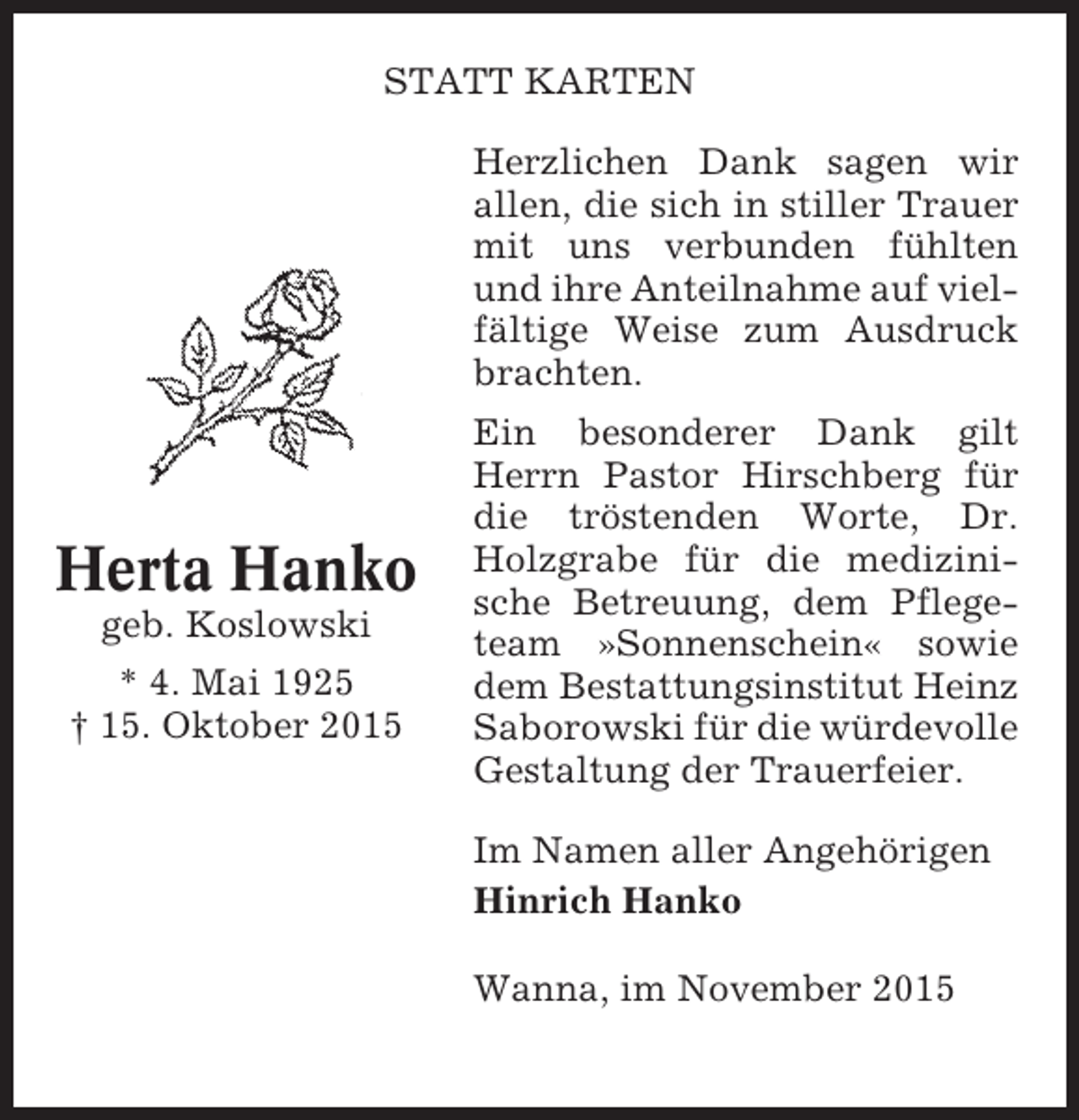 <p>STATT KARTEN<br />Herzlichen Dank sagen wir<br />allen, die sich in stiller Trauer<br />mit uns verbunden fühlten<br />und ihre Anteilnahme auf vielfältige Weise zum Ausdruck<br />brachten.</p><p>Herta Hanko<br />geb. Koslowski<br />* 4. Mai 1925<br />† 15. Oktober 2015</p><p>Ein besonderer Dank gilt<br />Herrn Pastor Hirschberg für<br />die tröstenden Worte, Dr.<br />Holzgrabe für die medizinische Betreuung, dem Pflegeteam »Sonnenschein« sowie<br />dem Bestattungsinstitut Heinz<br />Saborowski für die würdevolle<br />Gestaltung der Trauerfeier.<br />Im Namen aller Angehörigen<br />Hinrich Hanko<br />Wanna, im November 2015</p>