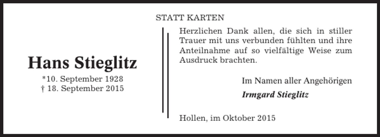 <p>STATT KARTEN</p><p>Hans Stieglitz<br />*10. September 1928<br />† 18. September 2015</p><p>Herzlichen Dank allen, die sich in stiller<br />Trauer mit uns verbunden fühlten und ihre<br />Anteilnahme auf so vielfältige Weise zum<br />Ausdruck brachten.<br />Im Namen aller Angehörigen<br />Irmgard Stieglitz<br />Hollen, im Oktober 2015</p>