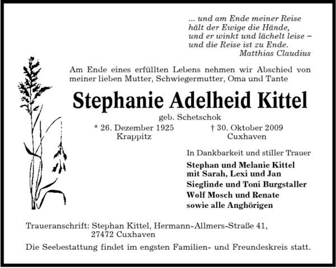 <p>... und am Ende meiner Reise hält der Ewige die Hände, und er winkt und lächelt leise – und die Reise ist zu Ende. Matthias Claudius Am Ende eines erfüllten Lebens nehmen wir Abschied von meiner lieben Mutter, Schwiegermutter, Oma und Tante</p><p>Stephanie Adelheid Kittel<br />geb. Schetschok * 26. Dezember 1925 † 30. Oktober 2009 Krappitz Cuxhaven<br />In Dankbarkeit und stiller Trauer</p><p>Stephan und Melanie Kittel mit Sarah, Lexi und Jan Sieglinde und Toni Burgstaller Wolf Mosch und Renate sowie alle Anghörigen Traueranschrift: Stephan Kittel, Hermann-Allmers-Straße 41, 27472 Cuxhaven Die Seebestattung findet im engsten Familien- und Freundeskreis statt.</p>