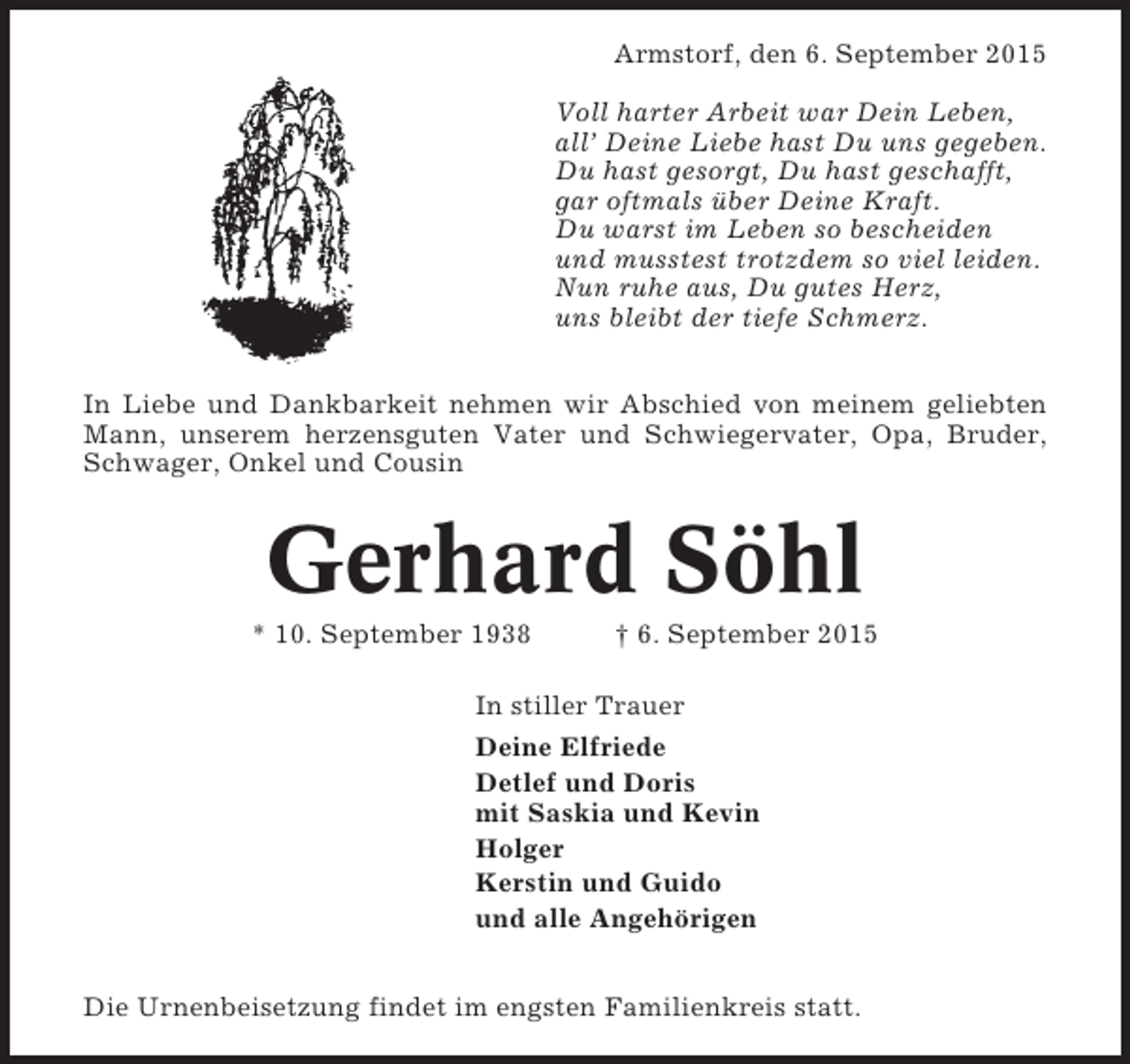 <p>Armstorf, den 6. September 2015<br />Voll harter Arbeit war Dein Leben,<br />all’ Deine Liebe hast Du uns gegeben.<br />Du hast gesorgt, Du hast geschafft,<br />gar oftmals über Deine Kraft.<br />Du warst im Leben so bescheiden<br />und musstest trotzdem so viel leiden.<br />Nun ruhe aus, Du gutes Herz,<br />uns bleibt der tiefe Schmerz.<br />In Liebe und Dankbarkeit nehmen wir Abschied von meinem geliebten<br />Mann, unserem herzensguten Vater und Schwiegervater, Opa, Bruder,<br />Schwager, Onkel und Cousin</p><p>Gerhard Söhl<br />* 10. September 1938</p><p>† 6. September 2015</p><p>In stiller Trauer<br />Deine Elfriede<br />Detlef und Doris<br />mit Saskia und Kevin<br />Holger<br />Kerstin und Guido<br />und alle Angehörigen<br />Die Urnenbeisetzung findet im engsten Familienkreis statt.</p>