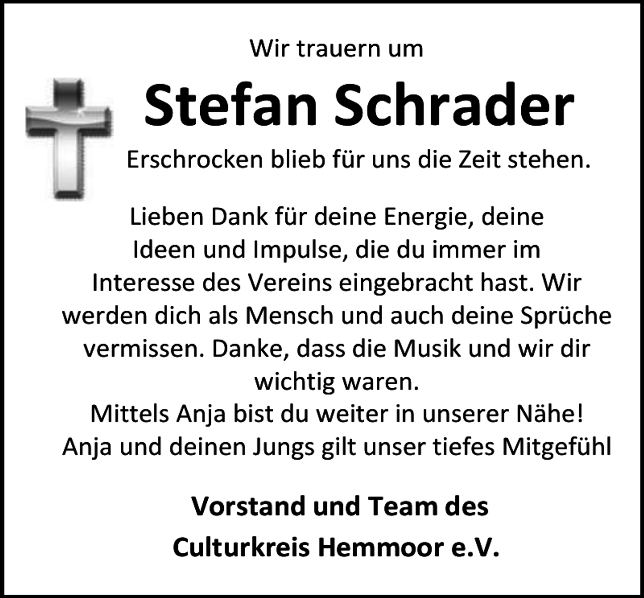 <p>Wir trauern um</p><p>Stefan Schrader</p><p>Erschrocken blieb für uns die Zeit stehen.<br />Lieben Dank für deine Energie, deine<br />Ideen und Impulse, die du immer im<br />Interesse des Vereins eingebracht hast. Wir<br />werden dich als Mensch und auch deine Sprüche<br />vermissen. Danke, dass die Musik und wir dir<br />wichtig waren.<br />Mittels Anja bist du weiter in unserer Nähe!<br />Anja und deinen Jungs gilt unser tiefes Mitgefühl</p><p>Vorstand und Team des<br />Culturkreis Hemmoor e.V.</p>