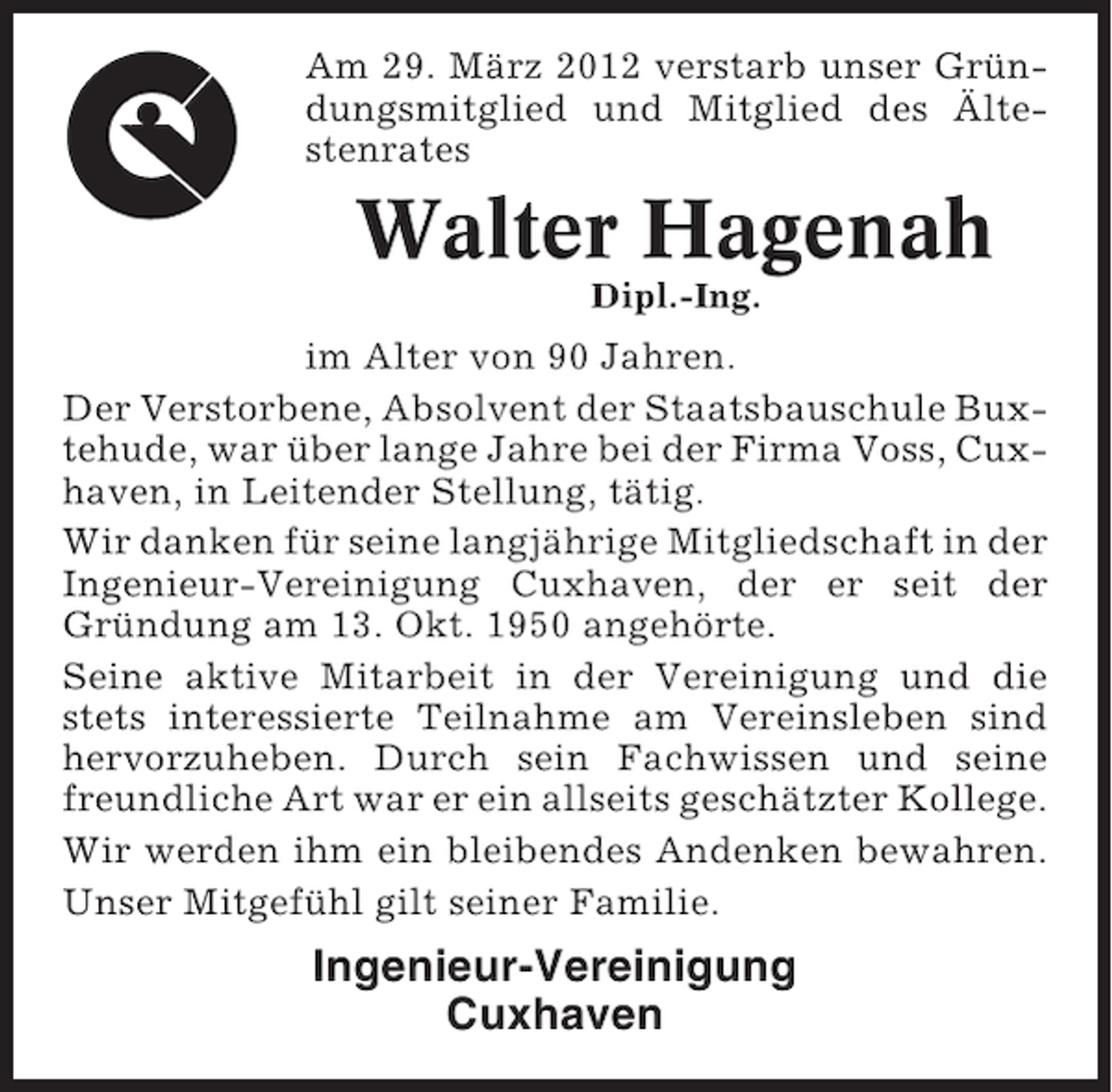 <p>Am 29. März 2012 verstarb unser Gründungsmitglied und Mitglied des Ältestenrates</p><p>Walter Hagenah<br />Dipl.-Ing.</p><p>im Alter von 90 Jahren.<br />Der Verstorbene, Absolvent der Staatsbauschule Buxtehude, war über lange Jahre bei der Firma Voss, Cuxhaven, in Leitender Stellung, tätig.<br />Wir danken für seine langjährige Mitgliedschaft in der<br />Ingenieur-Vereinigung Cuxhaven, der er seit der<br />Gründung am 13. Okt. 1950 angehörte.<br />Seine aktive Mitarbeit in der Vereinigung und die<br />stets interessierte Teilnahme am Vereinsleben sind<br />hervorzuheben. Durch sein Fachwissen und seine<br />freundliche Art war er ein allseits geschätzter Kollege.<br />Wir werden ihm ein bleibendes Andenken bewahren.<br />Unser Mitgefühl gilt seiner Familie.</p><p>Ingenieur-Vereinigung<br />Cuxhaven</p>