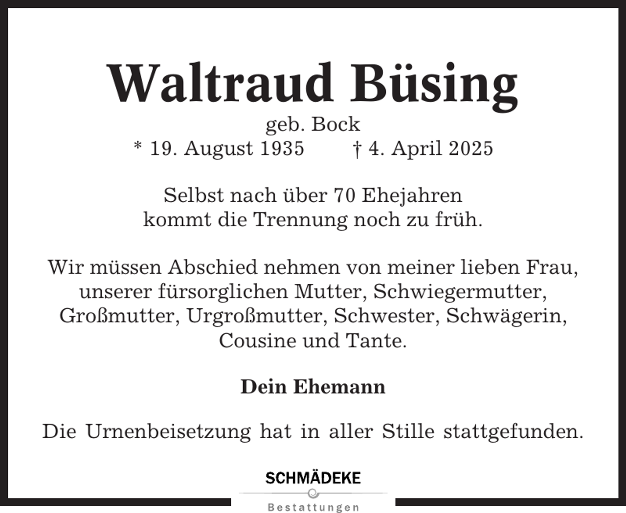 <p>Waltraud Büsing<br />geb. Bock<br />* 19. August 1935<br />† 4. April 2025<br />Selbst nach über 70 Ehejahren<br />kommt die Trennung noch zu früh.<br />Wir müssen Abschied nehmen von meiner lieben Frau,<br />unserer fürsorglichen Mutter, Schwiegermutter,<br />Großmutter, Urgroßmutter, Schwester, Schwägerin,<br />Cousine und Tante.<br />Dein Ehemann<br />Die Urnenbeisetzung hat in aller Stille stattgefunden.</p>