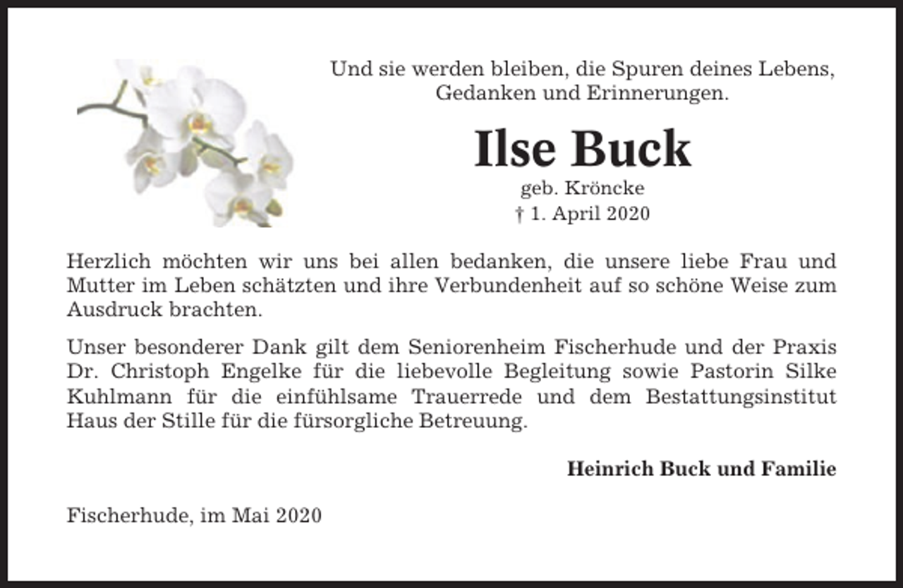 <p>Und sie werden bleiben, die Spuren deines Lebens,<br />Gedanken und Erinnerungen.</p><p>Ilse Buck<br />geb. Kröncke<br />† 1. April 2020</p><p>Herzlich möchten wir uns bei allen bedanken, die unsere liebe Frau und<br />Mutter im Leben schätzten und ihre Verbundenheit auf so schöne Weise zum<br />Ausdruck brachten.<br />Unser besonderer Dank gilt dem Seniorenheim Fischerhude und der Praxis<br />Dr. Christoph Engelke für die liebevolle Begleitung sowie Pastorin Silke<br />Kuhlmann für die einfühlsame Trauerrede und dem Bestattungsinstitut<br />Haus der Stille für die fürsorgliche Betreuung.<br />Heinrich Buck und Familie<br />Fischerhude, im Mai 2020</p>