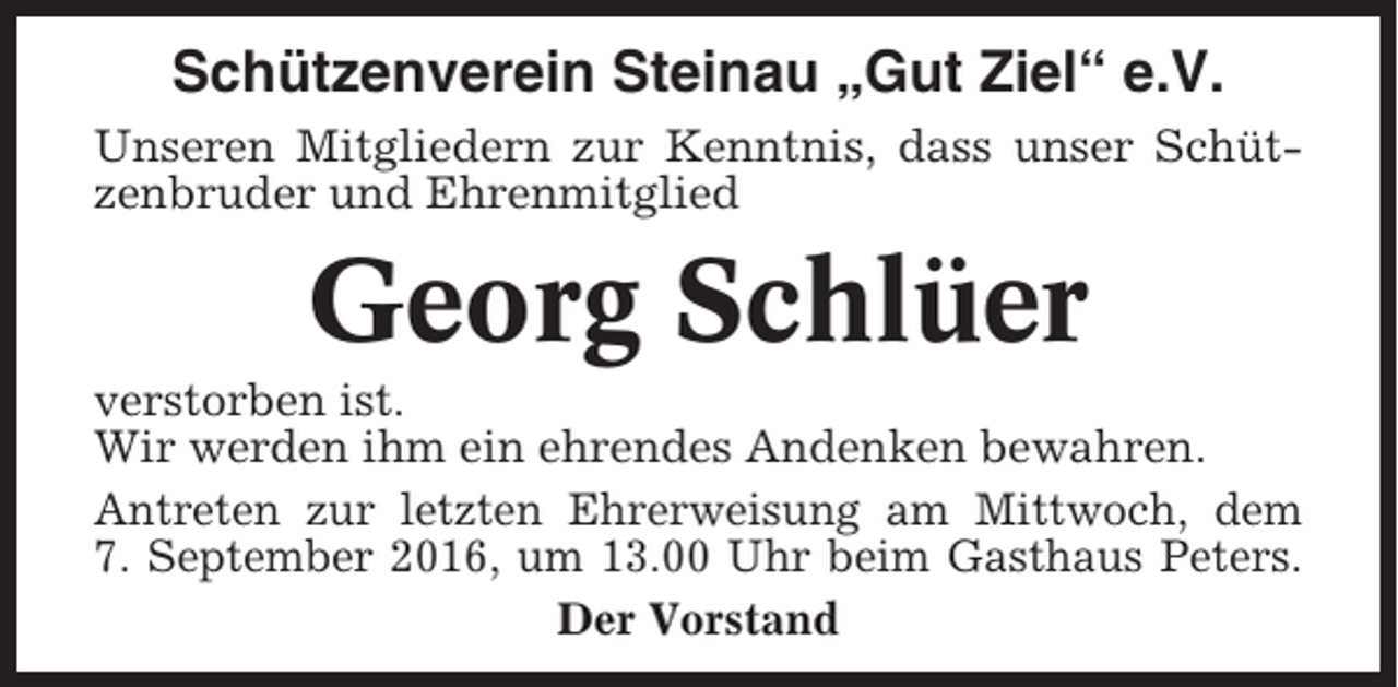 <p>Schützenverein Steinau „Gut Ziel“ e.V.<br />Unseren Mitgliedern zur Kenntnis, dass unser Schützenbruder und Ehrenmitglied</p><p>Georg Schlüer<br />verstorben ist.<br />Wir werden ihm ein ehrendes Andenken bewahren.<br />Antreten zur letzten Ehrerweisung am Mittwoch, dem<br />7. September 2016, um 13.00 Uhr beim Gasthaus Peters.<br />Der Vorstand</p>