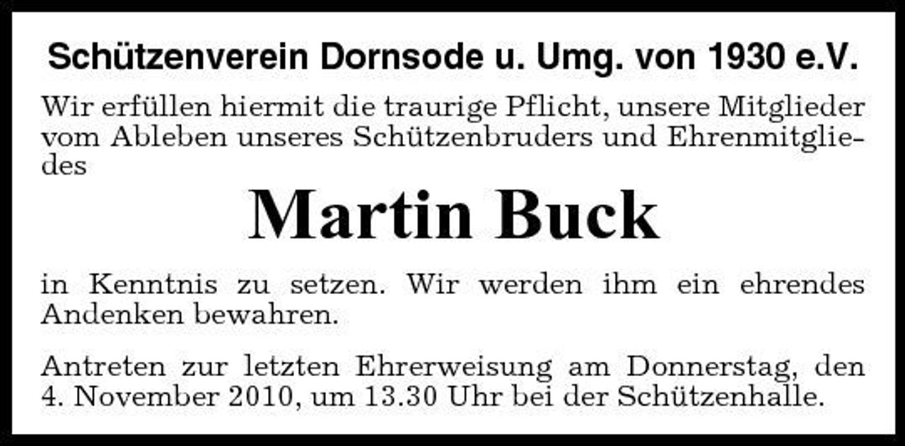 <p>Schützenverein Dornsode u. Umg. von 1930 e.V.<br />Wir erfüllen hiermit die traurige Pflicht, unsere Mitglieder vom Ableben unseres Schützenbruders und Ehrenmitgliedes</p><p>Martin Buck<br />in Kenntnis zu setzen. Wir werden ihm ein ehrendes Andenken bewahren. Antreten zur letzten Ehrerweisung am Donnerstag, den 4. November 2010, um 13.30 Uhr bei der Schützenhalle.</p>