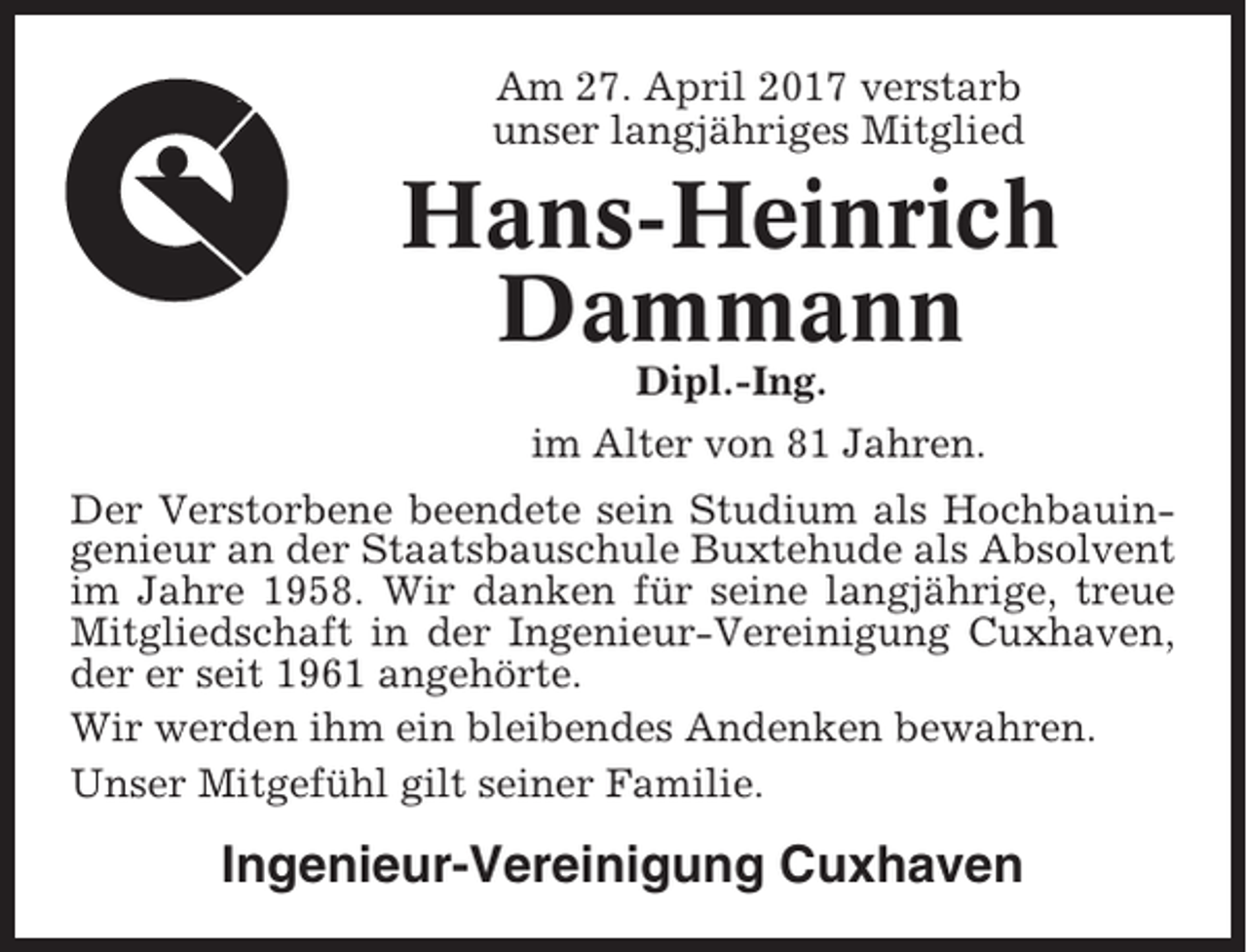 <p>Am 27. April 2017 verstarb<br />unser langjähriges Mitglied</p><p>Hans-Heinrich<br />Dammann<br />Dipl.-Ing.<br />im Alter von 81 Jahren.<br />Der Verstorbene beendete sein Studium als Hochbauingenieur an der Staatsbauschule Buxtehude als Absolvent<br />im Jahre 1958. Wir danken für seine langjährige, treue<br />Mitgliedschaft in der Ingenieur-Vereinigung Cuxhaven,<br />der er seit 1961 angehörte.<br />Wir werden ihm ein bleibendes Andenken bewahren.<br />Unser Mitgefühl gilt seiner Familie.</p><p>Ingenieur-Vereinigung Cuxhaven</p>