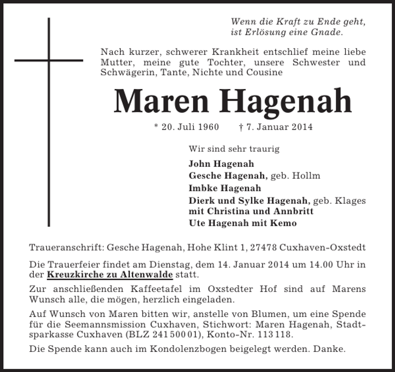 <p>Wenn die Kraft zu Ende geht,<br />ist Erlösung eine Gnade.<br />Nach kurzer, schwerer Krankheit entschlief meine liebe<br />Mutter, meine gute Tochter, unsere Schwester und<br />Schwägerin, Tante, Nichte und Cousine</p><p>Maren Hagenah<br />* 20. Juli 1960</p><p>† 7. Januar 2014</p><p>Wir sind sehr traurig</p><p>John Hagenah<br />Gesche Hagenah, geb. Hollm<br />Imbke Hagenah<br />Dierk und Sylke Hagenah, geb. Klages<br />mit Christina und Annbritt<br />Ute Hagenah mit Kemo<br />Traueranschrift: Gesche Hagenah, Hohe Klint 1, 27478 Cuxhaven-Oxstedt<br />Die Trauerfeier findet am Dienstag, dem 14. Januar 2014 um 14.00 Uhr in<br />der Kreuzkirche zu Altenwalde statt.<br />Zur anschließenden Kaffeetafel im Oxstedter Hof sind auf Marens<br />Wunsch alle, die mögen, herzlich eingeladen.<br />Auf Wunsch von Maren bitten wir, anstelle von Blumen, um eine Spende<br />für die Seemannsmission Cuxhaven, Stichwort: Maren Hagenah, Stadtsparkasse Cuxhaven (BLZ 241 501), Konto-Nr. 113 118.<br />Die Spende kann auch im Kondolenzbogen beigelegt werden. Danke.</p>