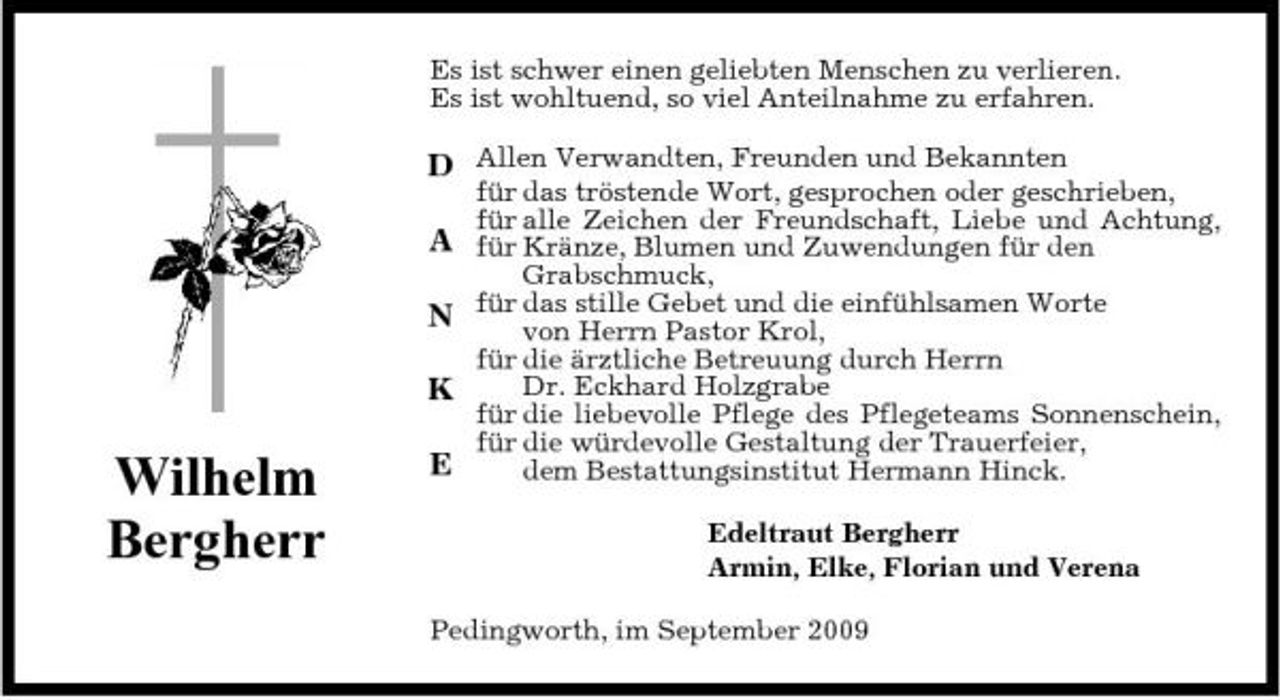 <p>Es ist schwer einen geliebten Menschen zu verlieren. Es ist wohltuend, so viel Anteilnahme zu erfahren.</p><p>D Allen Verwandten, Freunden und Bekannten A N K</p><p>Wilhelm Bergherr</p><p>E</p><p>für das tröstende Wort, gesprochen oder geschrieben, für alle Zeichen der Freundschaft, Liebe und Achtung, für Kränze, Blumen und Zuwendungen für den Grabschmuck, für das stille Gebet und die einfühlsamen Worte von Herrn Pastor Krol, für die ärztliche Betreuung durch Herrn Dr. Eckhard Holzgrabe für die liebevolle Pflege des Pflegeteams Sonnenschein, für die würdevolle Gestaltung der Trauerfeier, dem Bestattungsinstitut Hermann Hinck. Edeltraut Bergherr Armin, Elke, Florian und Verena</p><p>Pedingworth, im September 2009</p>