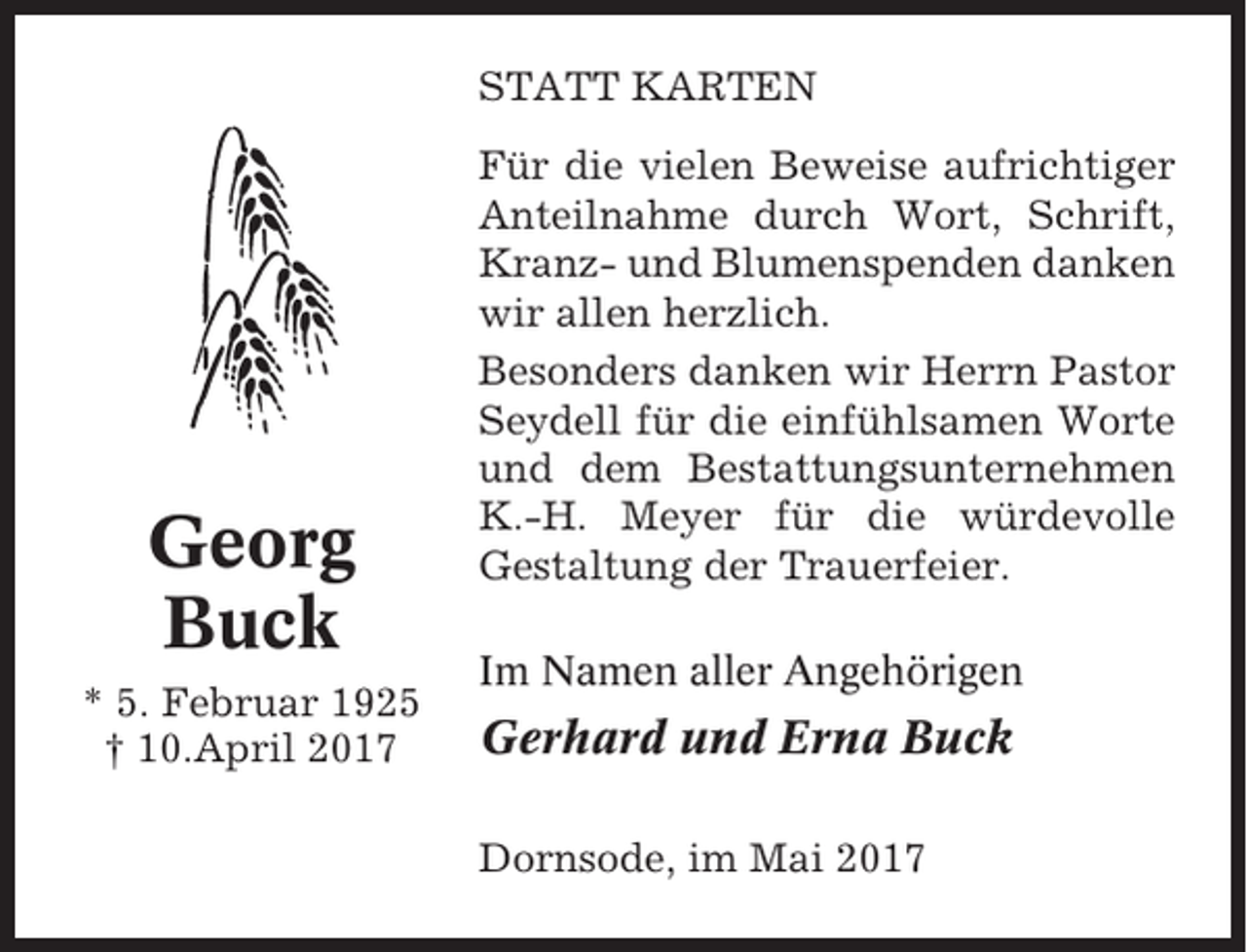 <p>STATT KARTEN</p><p>Georg<br />Buck<br />* 5. Februar 1925<br />† 10.April 2017</p><p>Für die vielen Beweise aufrichtiger<br />Anteilnahme durch Wort, Schrift,<br />Kranz- und Blumenspenden danken<br />wir allen herzlich.<br />Besonders danken wir Herrn Pastor<br />Seydell für die einfühlsamen Worte<br />und dem Bestattungsunternehmen<br />K.-H. Meyer für die würdevolle<br />Gestaltung der Trauerfeier.<br />Im Namen aller Angehörigen</p><p>Gerhard und Erna Buck<br />Dornsode, im Mai 2017</p>