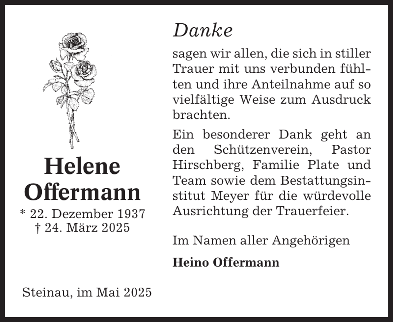 <p>Danke<br />sagen wir allen, die sich in stiller<br />Trauer mit uns verbunden fühlten und ihre Anteilnahme auf so<br />vielfältige Weise zum Ausdruck<br />brachten.</p><p>Helene<br />Offermann<br />* 22. Dezember 1937<br />† 24. März 2025</p><p>Ein besonderer Dank geht an<br />den Schützenverein, Pastor<br />Hirschberg, Familie Plate und<br />Team sowie dem Bestattungsinstitut Meyer für die würdevolle<br />Ausrichtung der Trauerfeier.<br />Im Namen aller Angehörigen<br />Heino Offermann</p><p>Steinau, im Mai 2025</p>