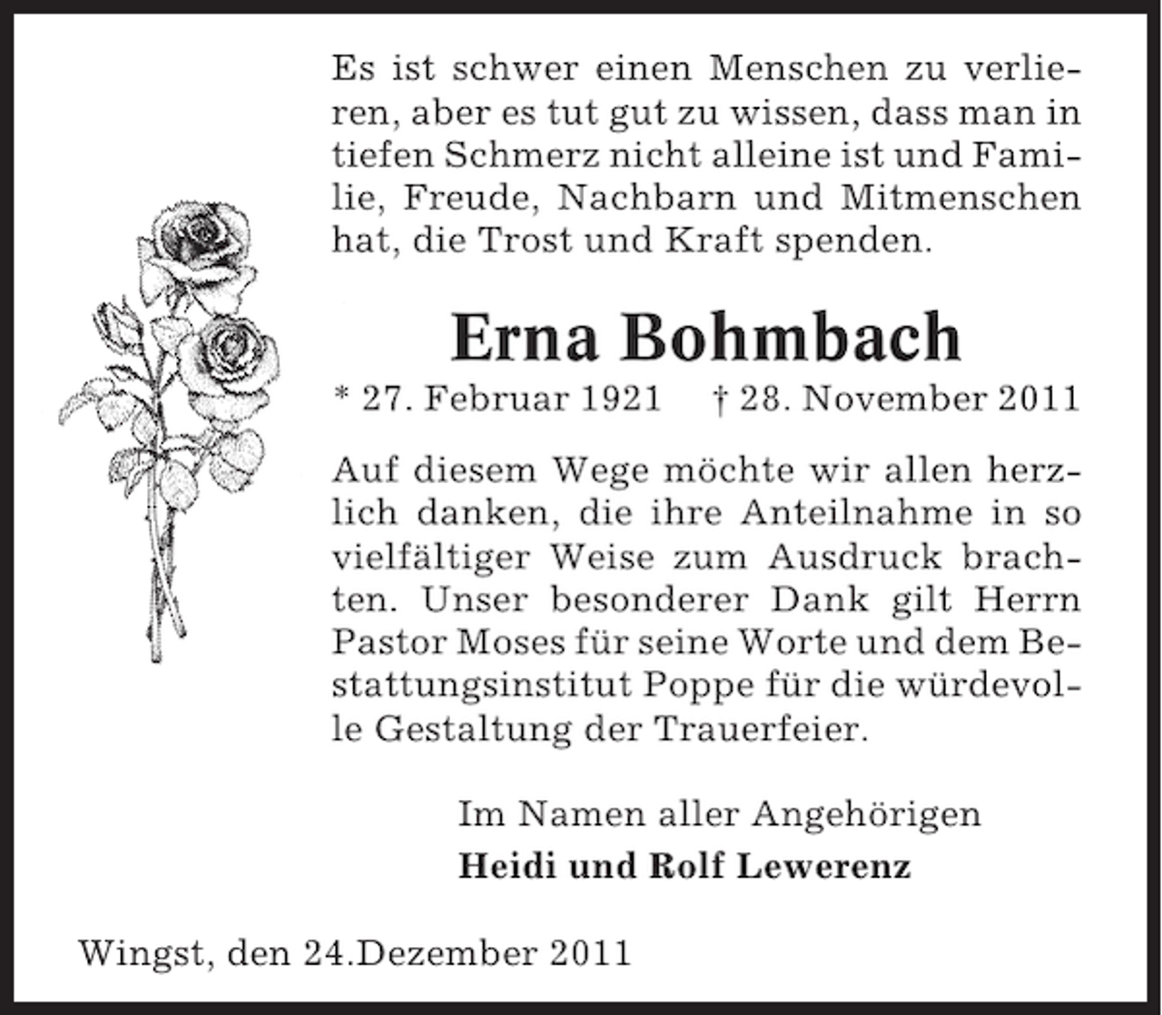 <p>Es ist schwer einen Menschen zu verlieren, aber es tut gut zu wissen, dass man in<br />tiefen Schmerz nicht alleine ist und Familie, Freude, Nachbarn und Mitmenschen<br />hat, die Trost und Kraft spenden.</p><p>Erna Bohmbach<br />* 27. Februar 1921</p><p>† 28. November 2011</p><p>Auf diesem Wege möchte wir allen herzlich danken, die ihre Anteilnahme in so<br />vielfältiger Weise zum Ausdruck brachten. Unser besonderer Dank gilt Herrn<br />Pastor Moses für seine Worte und dem Bestattungsinstitut Poppe für die würdevolle Gestaltung der Trauerfeier.<br />Im Namen aller Angehörigen<br />Heidi und Rolf Lewerenz<br />Wingst, den 24.Dezember 2011</p>