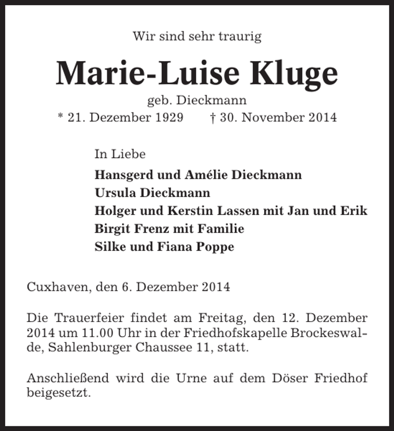 <p>Wir sind sehr traurig</p><p>Marie-Luise Kluge<br />geb. Dieckmann<br />* 21. Dezember 1929<br />† 30. November 2014<br />In Liebe<br />Hansgerd und Amélie Dieckmann<br />Ursula Dieckmann<br />Holger und Kerstin Lassen mit Jan und Erik<br />Birgit Frenz mit Familie<br />Silke und Fiana Poppe<br />Cuxhaven, den 6. Dezember 2014<br />Die Trauerfeier findet am Freitag, den 12. Dezember<br />2014 um 11.00 Uhr in der Friedhofskapelle Brockeswalde, Sahlenburger Chaussee 11, statt.<br />Anschließend wird die Urne auf dem Döser Friedhof<br />beigesetzt.</p>