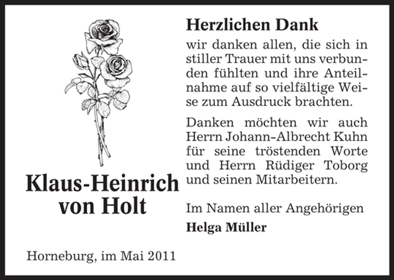 <p>Herzlichen Dank<br />wir danken allen, die sich in stiller Trauer mit uns verbunden fühlten und ihre Anteilnahme auf so vielfältige Weise zum Ausdruck brachten. Danken möchten wir auch Herrn Johann-Albrecht Kuhn für seine tröstenden Worte und Herrn Rüdiger Toborg und seinen Mitarbeitern.</p><p>Klaus-Heinrich Im Namen aller Angehörigen von Holt<br />Helga Müller Horneburg, im Mai 2011</p>