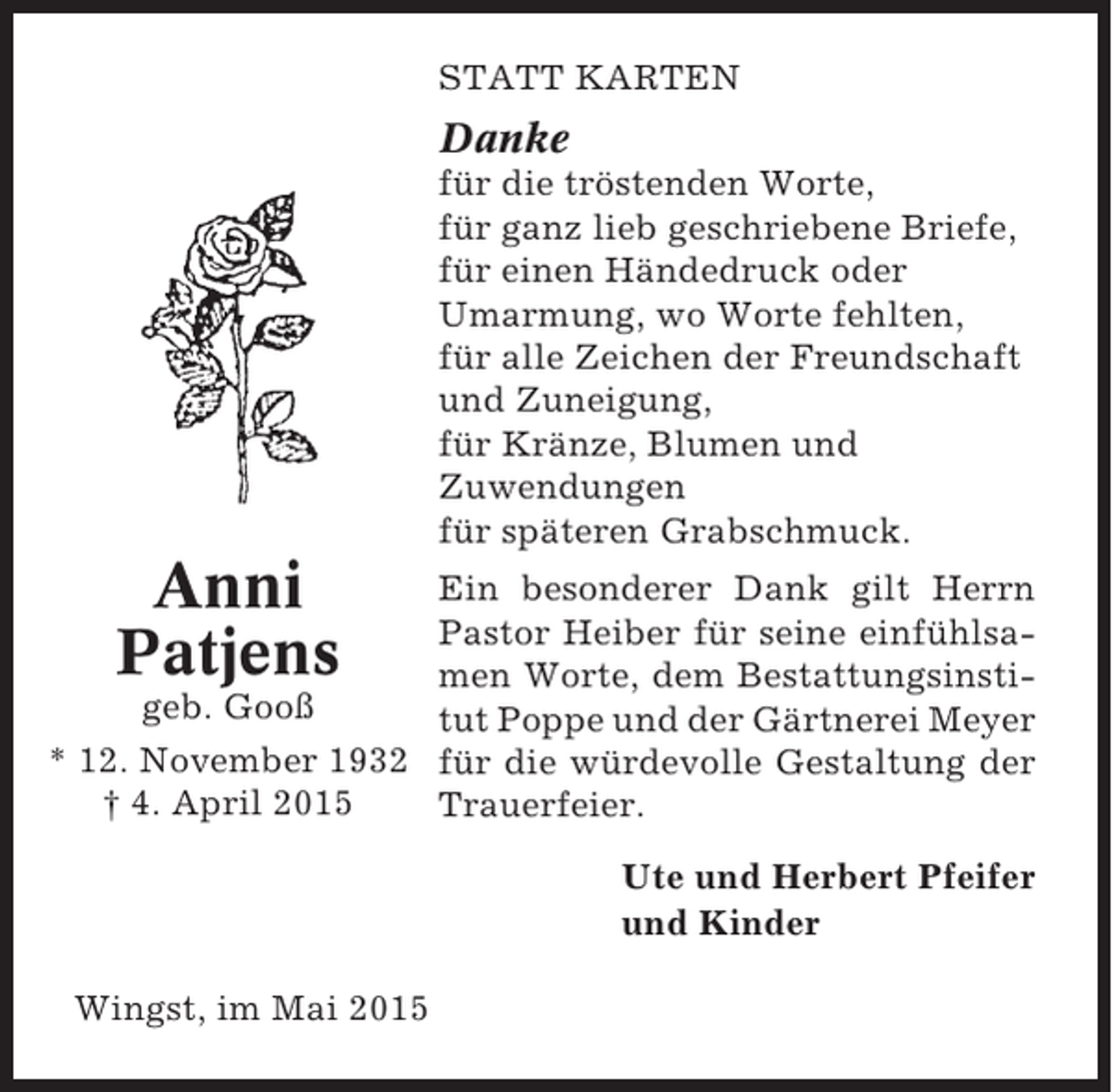 <p>STATT KARTEN</p><p>Danke<br />für die tröstenden Worte,<br />für ganz lieb geschriebene Briefe,<br />für einen Händedruck oder<br />Umarmung, wo Worte fehlten,<br />für alle Zeichen der Freundschaft<br />und Zuneigung,<br />für Kränze, Blumen und<br />Zuwendungen<br />für späteren Grabschmuck.</p><p>Anni<br />Patjens</p><p>Ein besonderer Dank gilt Herrn<br />Pastor Heiber für seine einfühlsamen Worte, dem Bestattungsinstigeb. Gooß<br />tut Poppe und der Gärtnerei Meyer<br />* 12. November 1932 für die würdevolle Gestaltung der<br />† 4. April 2015<br />Trauerfeier.<br />Ute und Herbert Pfeifer<br />und Kinder<br />Wingst, im Mai 2015</p>