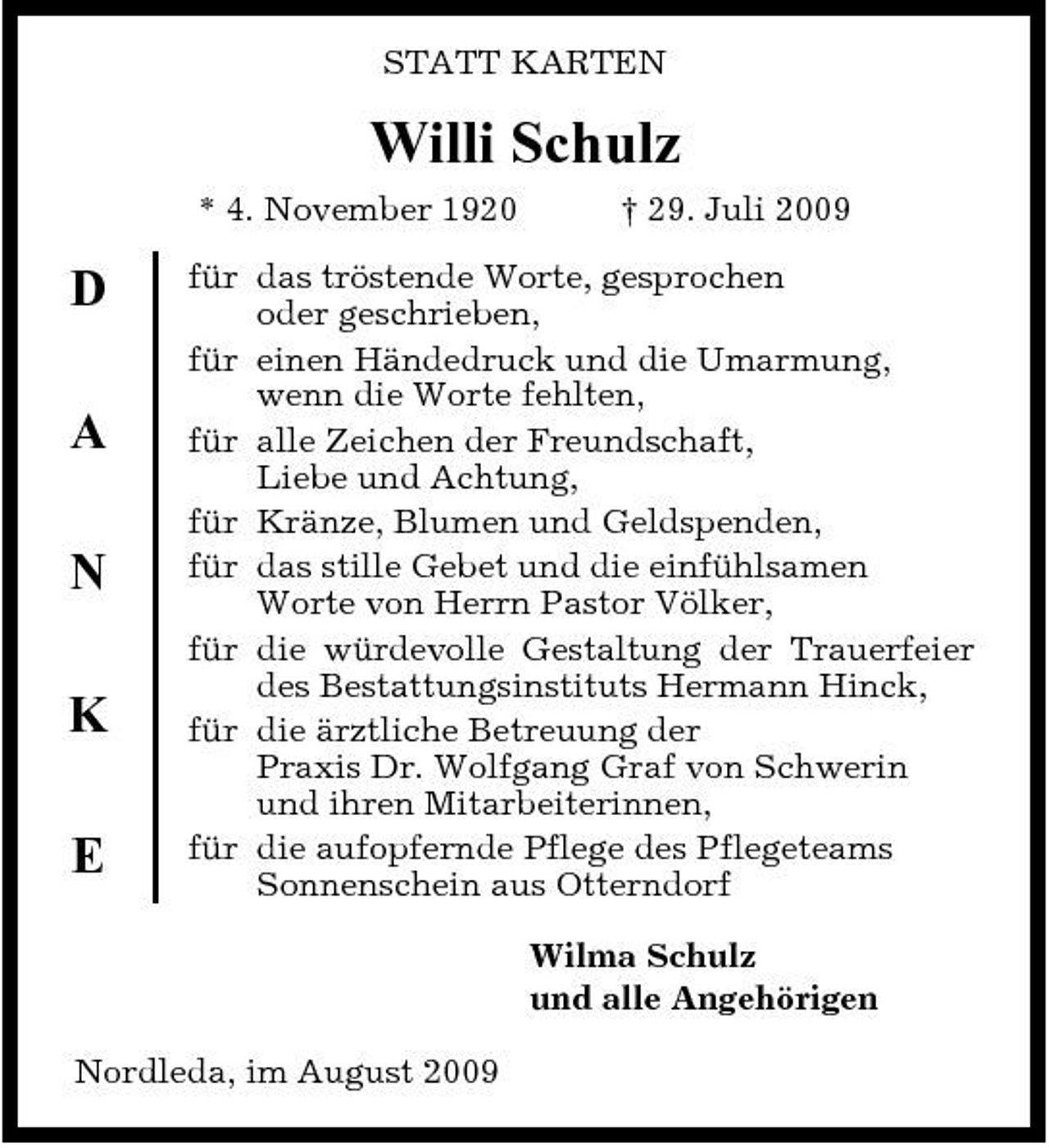 <p>STATT KARTEN</p><p>Willi Schulz<br />* 4. November 1920 † 29. Juli 2009</p><p>D A N K E</p><p>für das tröstende Worte, gesprochen oder geschrieben, für einen Händedruck und die Umarmung, wenn die Worte fehlten, für alle Zeichen der Freundschaft, Liebe und Achtung, für Kränze, Blumen und Geldspenden, für das stille Gebet und die einfühlsamen Worte von Herrn Pastor Völker, für die würdevolle Gestaltung der Trauerfeier des Bestattungsinstituts Hermann Hinck, für die ärztliche Betreuung der Praxis Dr. Wolfgang Graf von Schwerin und ihren Mitarbeiterinnen, für die aufopfernde Pflege des Pflegeteams Sonnenschein aus Otterndorf Wilma Schulz und alle Angehörigen</p><p>Nordleda, im August 2009</p>