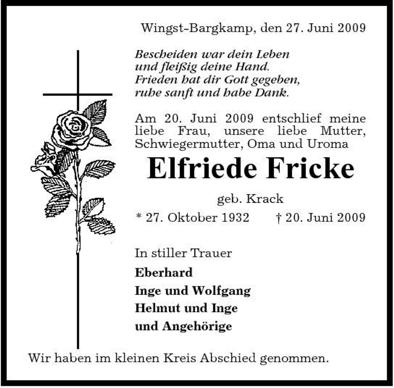 <p>Wingst-Bargkamp, den 27. Juni 2009 Bescheiden war dein Leben und fleißig deine Hand. Frieden hat dir Gott gegeben, ruhe sanft und habe Dank. Am 20. Juni 2009 entschlief meine liebe Frau, unsere liebe Mutter, Schwiegermutter, Oma und Uroma</p><p>Elfriede Fricke<br />geb. Krack * 27. Oktober 1932 In stiller Trauer Eberhard Inge und Wolfgang Helmut und Inge und Angehörige Wir haben im kleinen Kreis Abschied genommen. † 20. Juni 2009</p>