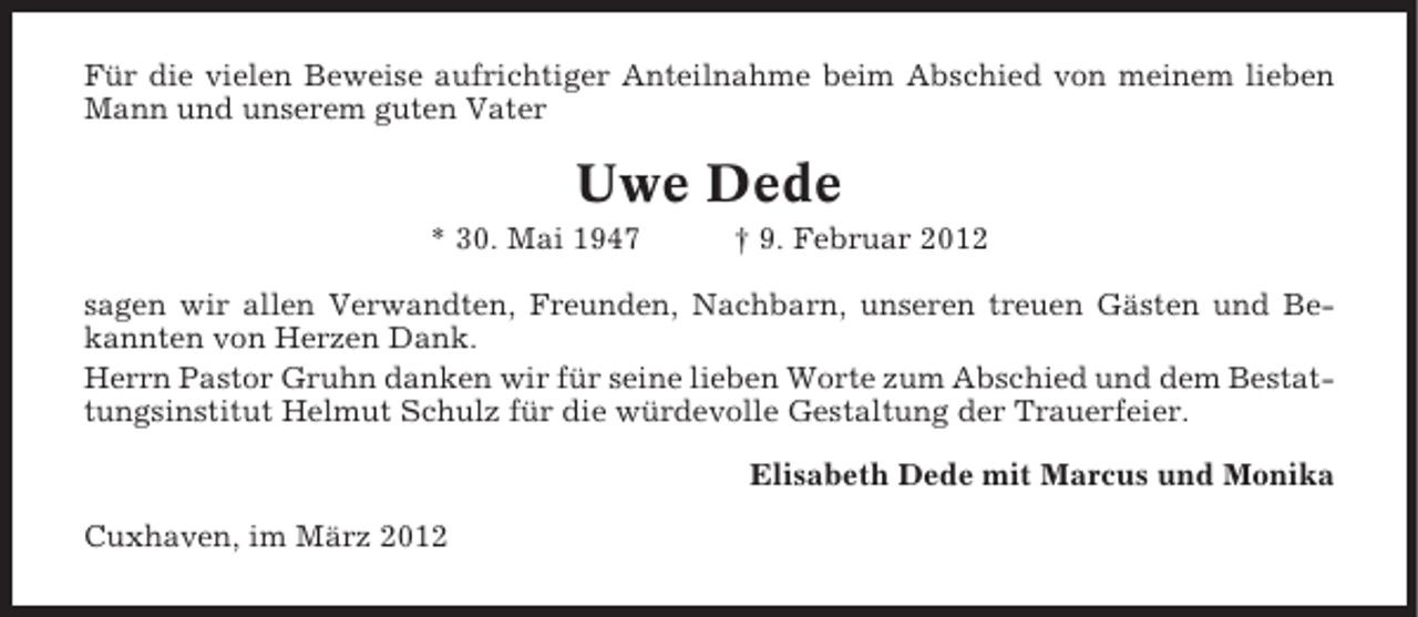 <p>Für die vielen Beweise aufrichtiger Anteilnahme beim Abschied von meinem lieben<br />Mann und unserem guten Vater</p><p>Uwe Dede<br />* 30. Mai 1947</p><p>† 9. Februar 2012</p><p>sagen wir allen Verwandten, Freunden, Nachbarn, unseren treuen Gästen und Bekannten von Herzen Dank.<br />Herrn Pastor Gruhn danken wir für seine lieben Worte zum Abschied und dem Bestattungsinstitut Helmut Schulz für die würdevolle Gestaltung der Trauerfeier.<br />Elisabeth Dede mit Marcus und Monika<br />Cuxhaven, im März 2012</p>