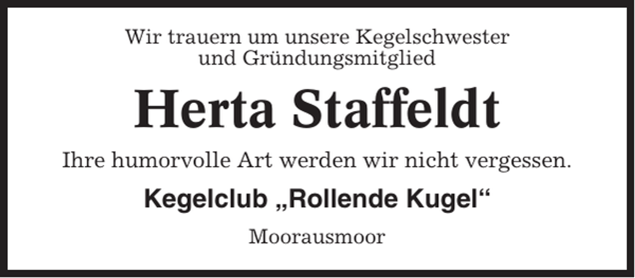 <p>Wir trauern um unsere Kegelschwester<br />und Gründungsmitglied</p><p>Herta Staffeldt<br />Ihre humorvolle Art werden wir nicht vergessen.</p><p>Kegelclub „Rollende Kugel“<br />Moorausmoor</p>