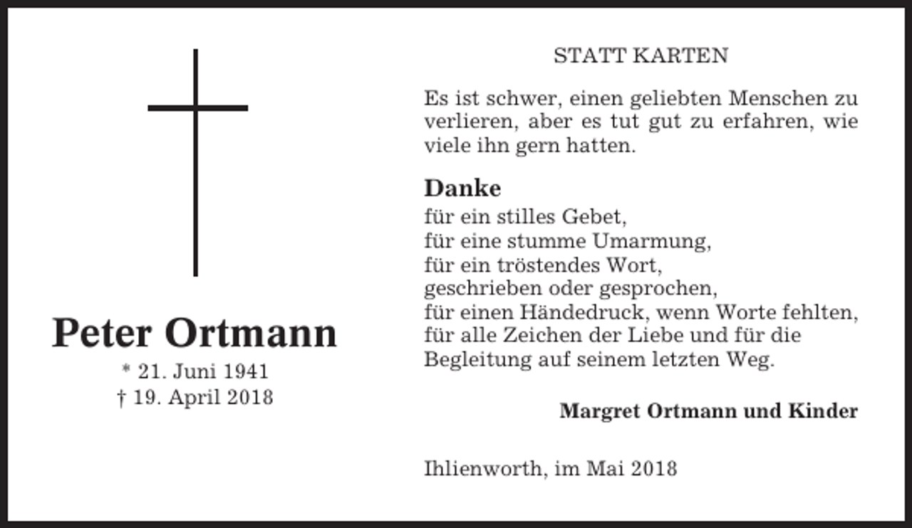 <p>STATT KARTEN<br />Es ist schwer, einen geliebten Menschen zu<br />verlieren, aber es tut gut zu erfahren, wie<br />viele ihn gern hatten.</p><p>Danke</p><p>Peter Ortmann<br />* 21. Juni 1941<br />† 19. April 2018</p><p>für ein stilles Gebet,<br />für eine stumme Umarmung,<br />für ein tröstendes Wort,<br />geschrieben oder gesprochen,<br />für einen Händedruck, wenn Worte fehlten,<br />für alle Zeichen der Liebe und für die<br />Begleitung auf seinem letzten Weg.<br />Margret Ortmann und Kinder<br />Ihlienworth, im Mai 2018</p>
