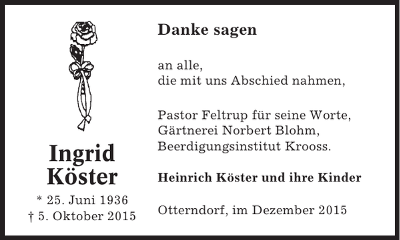 <p>Danke sagen<br />an alle,<br />die mit uns Abschied nahmen,</p><p>Ingrid<br />Köster<br />* 25. Juni 1936<br />† 5. Oktober 2015</p><p>Pastor Feltrup für seine Worte,<br />Gärtnerei Norbert Blohm,<br />Beerdigungsinstitut Krooss.<br />Heinrich Köster und ihre Kinder<br />Otterndorf, im Dezember 2015</p>