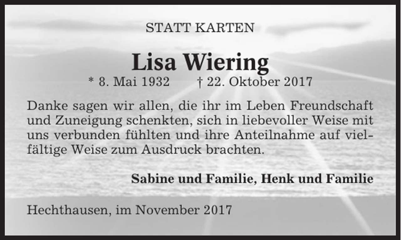 <p>STATT KARTEN</p><p>Lisa Wiering<br />* 8. Mai 1932</p><p>† 22. Oktober 2017</p><p>Danke sagen wir allen, die ihr im Leben Freundschaft<br />und Zuneigung schenkten, sich in liebevoller Weise mit<br />uns verbunden fühlten und ihre Anteilnahme auf vielfältige Weise zum Ausdruck brachten.<br />Sabine und Familie, Henk und Familie<br />Hechthausen, im November 2017</p>