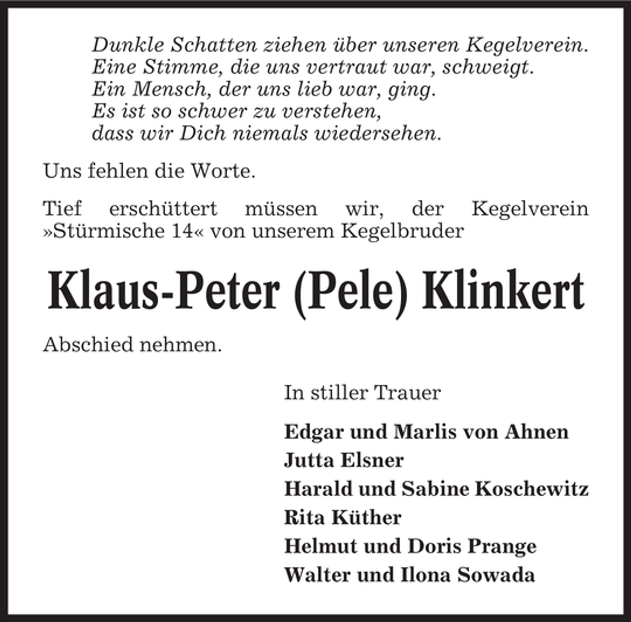 <p>Dunkle Schatten ziehen über unseren Kegelverein.<br />Eine Stimme, die uns vertraut war, schweigt.<br />Ein Mensch, der uns lieb war, ging.<br />Es ist so schwer zu verstehen,<br />dass wir Dich niemals wiedersehen.<br />Uns fehlen die Worte.<br />Tief erschüttert müssen wir, der Kegelverein<br />»Stürmische 14« von unserem Kegelbruder</p>
<p>Klaus-Peter (Pele) Klinkert<br />Abschied nehmen.<br />In stiller Trauer<br />Edgar und Marlis von Ahnen<br />Jutta Elsner<br />Harald und Sabine Koschewitz<br />Rita Küther<br />Helmut und Doris Prange<br />Walter und Ilona Sowada</p>