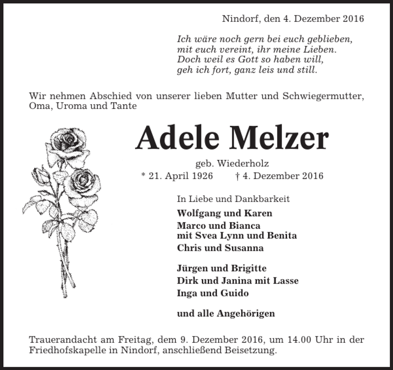 <p>Nindorf, den 4. Dezember 2016<br />Ich wäre noch gern bei euch geblieben,<br />mit euch vereint, ihr meine Lieben.<br />Doch weil es Gott so haben will,<br />geh ich fort, ganz leis und still.<br />Wir nehmen Abschied von unserer lieben Mutter und Schwiegermutter,<br />Oma, Uroma und Tante</p><p>Adele Melzer<br />geb. Wiederholz<br />* 21. April 1926<br />† 4. Dezember 2016<br />In Liebe und Dankbarkeit</p><p>Wolfgang und Karen<br />Marco und Bianca<br />mit Svea Lynn und Benita<br />Chris und Susanna<br />Jürgen und Brigitte<br />Dirk und Janina mit Lasse<br />Inga und Guido<br />und alle Angehörigen<br />Trauerandacht am Freitag, dem 9. Dezember 2016, um 14.00 Uhr in der<br />Friedhofskapelle in Nindorf, anschließend Beisetzung.</p>