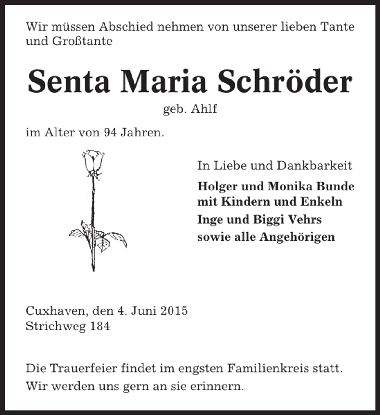 <p>Wir müssen Abschied nehmen von unserer lieben Tante<br />und Großtante</p><p>Senta Maria Schröder<br />geb. Ahlf<br />im Alter von 94 Jahren.<br />In Liebe und Dankbarkeit<br />Holger und Monika Bunde<br />mit Kindern und Enkeln<br />Inge und Biggi Vehrs<br />sowie alle Angehörigen</p><p>Cuxhaven, den 4. Juni 2015<br />Strichweg 184<br />Die Trauerfeier findet im engsten Familienkreis statt.<br />Wir werden uns gern an sie erinnern.</p>