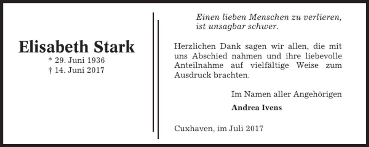 <p>Einen lieben Menschen zu verlieren,<br />ist unsagbar schwer.</p><p>Elisabeth Stark<br />* 29. Juni 1936<br />† 14. Juni 2017</p><p>Herzlichen Dank sagen wir allen, die mit<br />uns Abschied nahmen und ihre liebevolle<br />Anteilnahme auf vielfältige Weise zum<br />Ausdruck brachten.<br />Im Namen aller Angehörigen<br />Andrea Ivens<br />Cuxhaven, im Juli 2017</p>