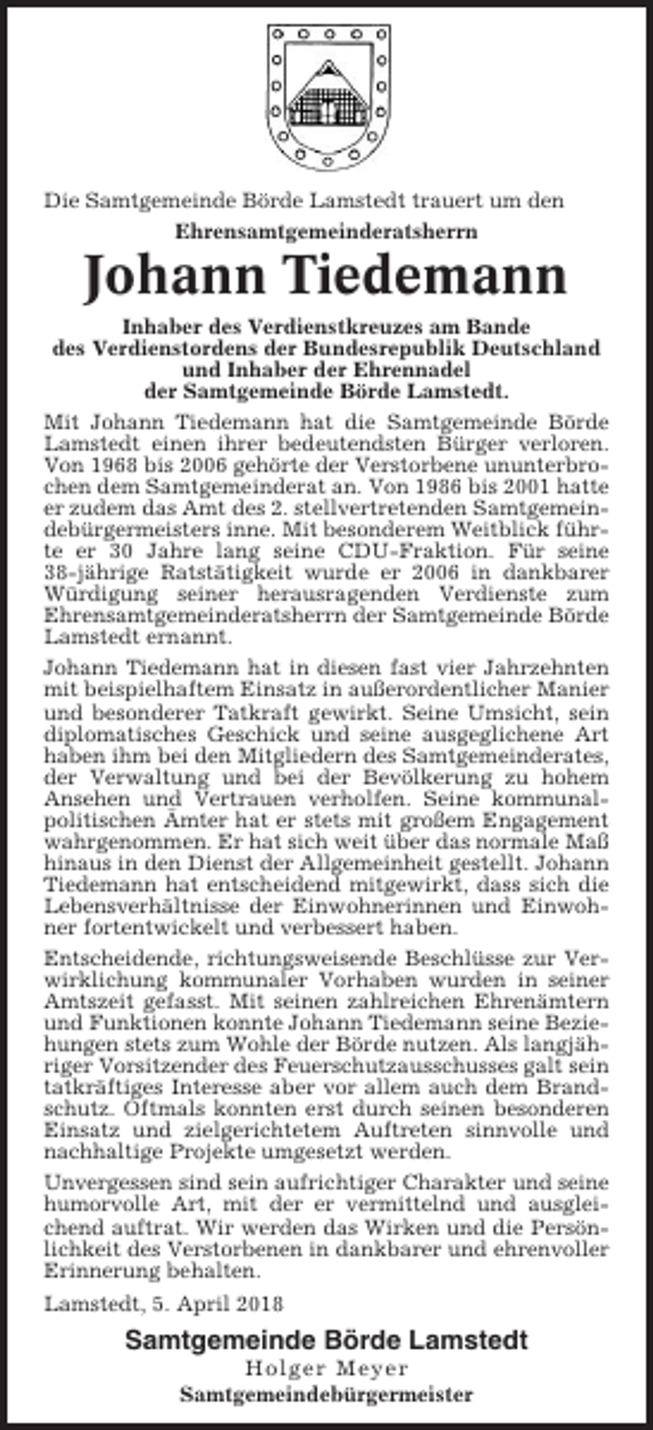 <p>Die Samtgemeinde Börde Lamstedt trauert um den<br />Ehrensamtgemeinderatsherrn</p><p>Johann Tiedemann<br />Inhaber des Verdienstkreuzes am Bande<br />des Verdienstordens der Bundesrepublik Deutschland<br />und Inhaber der Ehrennadel<br />der Samtgemeinde Börde Lamstedt.<br />Mit Johann Tiedemann hat die Samtgemeinde Börde<br />Lamstedt einen ihrer bedeutendsten Bürger verloren.<br />Von 1968 bis 2006 gehörte der Verstorbene ununterbrochen dem Samtgemeinderat an. Von 1986 bis 2001 hatte<br />er zudem das Amt des 2. stellvertretenden Samtgemeindebürgermeisters inne. Mit besonderem Weitblick führte er 30 Jahre lang seine CDU-Fraktion. Für seine<br />38-jährige Ratstätigkeit wurde er 2006 in dankbarer<br />Würdigung seiner herausragenden Verdienste zum<br />Ehrensamtgemeinderatsherrn der Samtgemeinde Börde<br />Lamstedt ernannt.<br />Johann Tiedemann hat in diesen fast vier Jahrzehnten<br />mit beispielhaftem Einsatz in außerordentlicher Manier<br />und besonderer Tatkraft gewirkt. Seine Umsicht, sein<br />diplomatisches Geschick und seine ausgeglichene Art<br />haben ihm bei den Mitgliedern des Samtgemeinderates,<br />der Verwaltung und bei der Bevölkerung zu hohem<br />Ansehen und Vertrauen verholfen. Seine kommunalpolitischen Ämter hat er stets mit großem Engagement<br />wahrgenommen. Er hat sich weit über das normale Maß<br />hinaus in den Dienst der Allgemeinheit gestellt. Johann<br />Tiedemann hat entscheidend mitgewirkt, dass sich die<br />Lebensverhältnisse der Einwohnerinnen und Einwohner fortentwickelt und verbessert haben.<br />Entscheidende, richtungsweisende Beschlüsse zur Verwirklichung kommunaler Vorhaben wurden in seiner<br />Amtszeit gefasst. Mit seinen zahlreichen Ehrenämtern<br />und Funktionen konnte Johann Tiedemann seine Beziehungen stets zum Wohle der Börde nutzen. Als langjähriger Vorsitzender des Feuerschutzausschusses galt sein<br />tatkräftiges Interesse aber vor allem auch dem Brandschutz. Oftmals konnten erst durch seinen besonderen<br />Einsatz und zielgerichtetem Auftreten sinnvolle und<br />nachhaltige Projekte umgesetzt werden.<br />Unvergessen sind sein aufrichtiger Charakter und seine<br />humorvolle Art, mit der er vermittelnd und ausgleichend auftrat. Wir werden das Wirken und die Persönlichkeit des Verstorbenen in dankbarer und ehrenvoller<br />Erinnerung behalten.<br />Lamstedt, 5. April 2018</p><p>Samtgemeinde Börde Lamstedt<br />Holger Meyer<br />Samtgemeindebürgermeister</p>