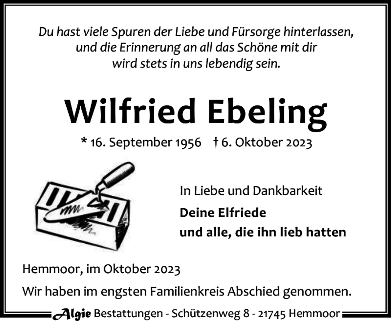 <p>Du hast viele Spuren der Liebe und Fürsorge hinterlassen,<br />und die Erinnerung an all das Schöne mit dir<br />wird stets in uns lebendig sein.</p><p>Wilfried Ebeling<br />* 16. September 1956 † 6. Oktober 2023</p><p>In Liebe und Dankbarkeit<br />Deine Elfriede<br />und alle, die ihn lieb hatten<br />Hemmoor, im Oktober 2023<br />Wir haben im engsten Familienkreis Abschied genommen.<br />Algie Bestattungen - Schützenweg 8 - 21745 Hemmoor</p>