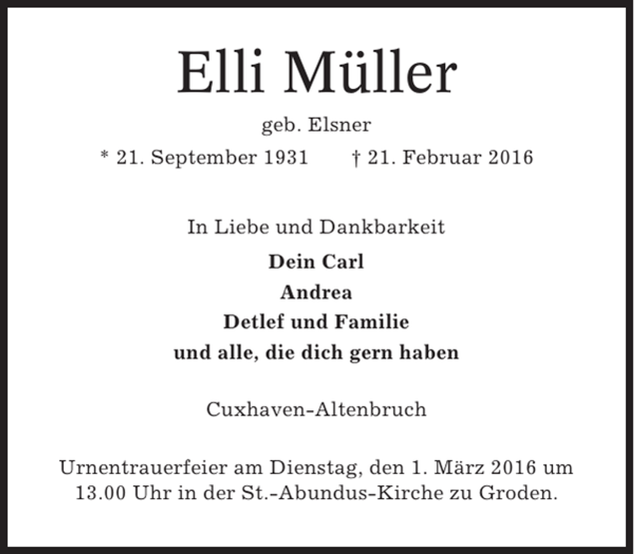 <p>Elli Müller<br />geb. Elsner<br />* 21. September 1931</p><p>† 21. Februar 2016</p><p>In Liebe und Dankbarkeit<br />Dein Carl<br />Andrea<br />Detlef und Familie<br />und alle, die dich gern haben<br />Cuxhaven-Altenbruch<br />Urnentrauerfeier am Dienstag, den 1. März 2016 um<br />13.00 Uhr in der St.-Abundus-Kirche zu Groden.</p>