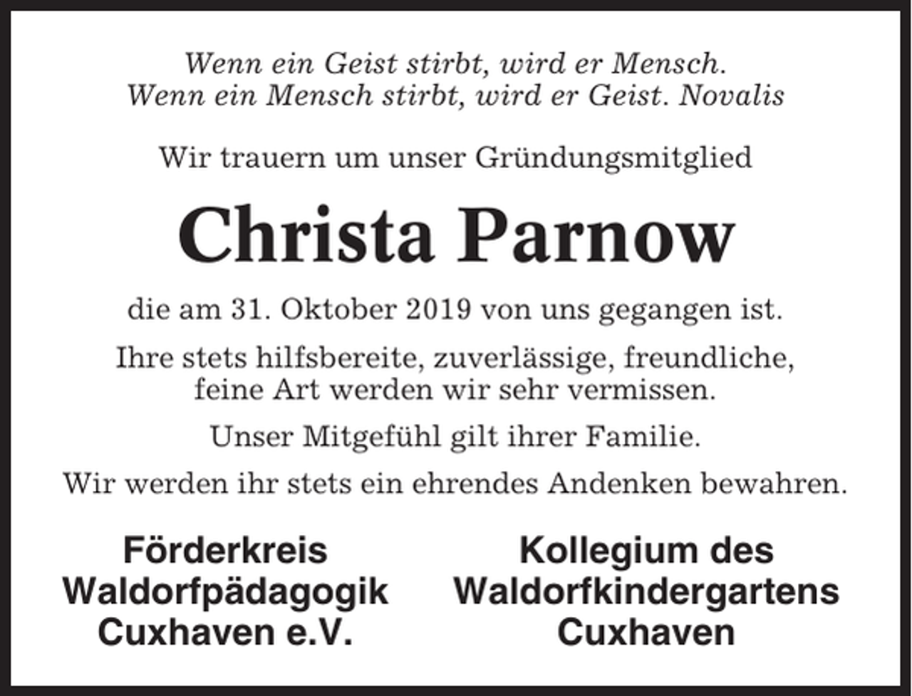 <p>Wenn ein Geist stirbt, wird er Mensch.<br />Wenn ein Mensch stirbt, wird er Geist. Novalis<br />Wir trauern um unser Gründungsmitglied</p><p>Christa Parnow<br />die am 31. Oktober 2019 von uns gegangen ist.<br />Ihre stets hilfsbereite, zuverlässige, freundliche,<br />feine Art werden wir sehr vermissen.<br />Unser Mitgefühl gilt ihrer Familie.<br />Wir werden ihr stets ein ehrendes Andenken bewahren.</p><p>Förderkreis<br />Waldorfpädagogik<br />Cuxhaven e.V.</p><p>Kollegium des<br />Waldorfkindergartens<br />Cuxhaven</p>