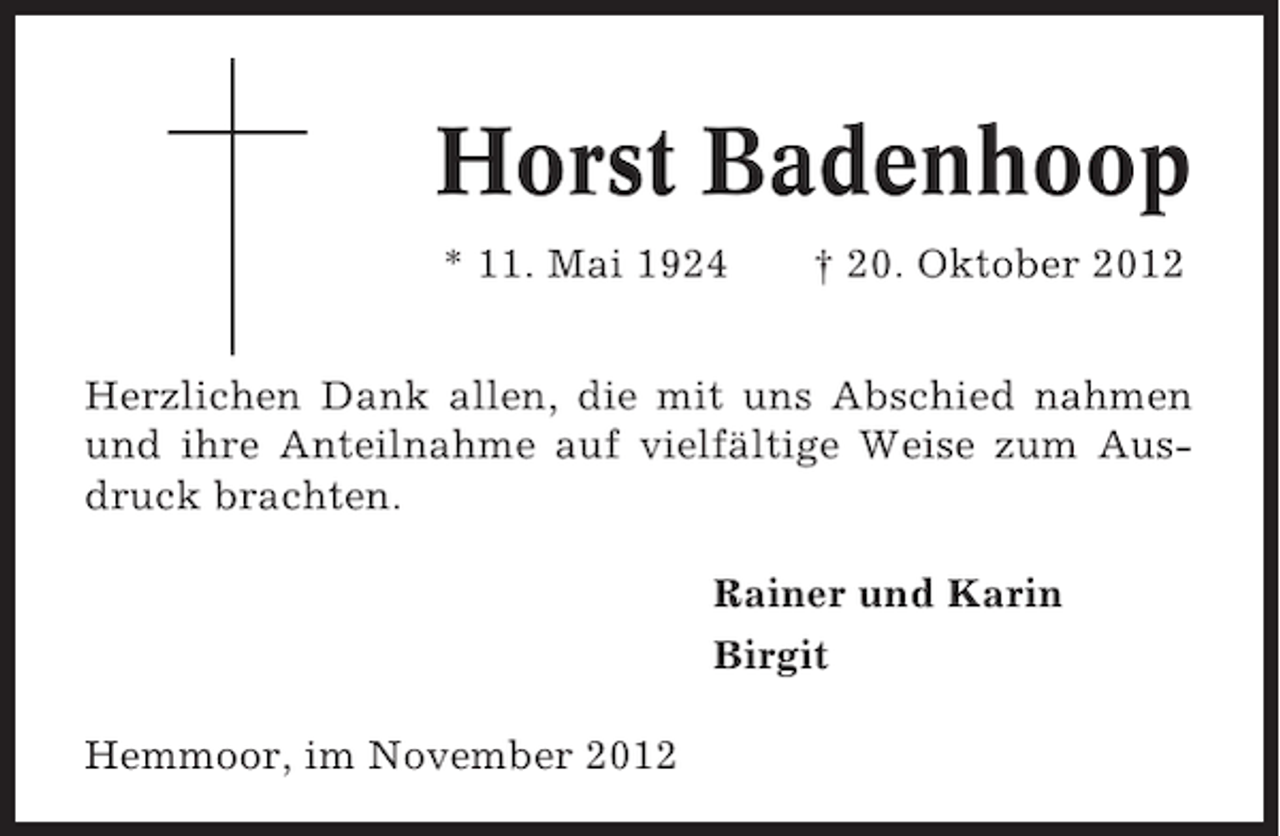 <p>Horst Badenhoop<br />* 11. Mai 1924</p><p>† 20. Oktober 2012</p><p>Herzlichen Dank allen, die mit uns Abschied nahmen<br />und ihre Anteilnahme auf vielfältige Weise zum Ausdruck brachten.<br />Rainer und Karin<br />Birgit<br />Hemmoor, im November 2012</p>