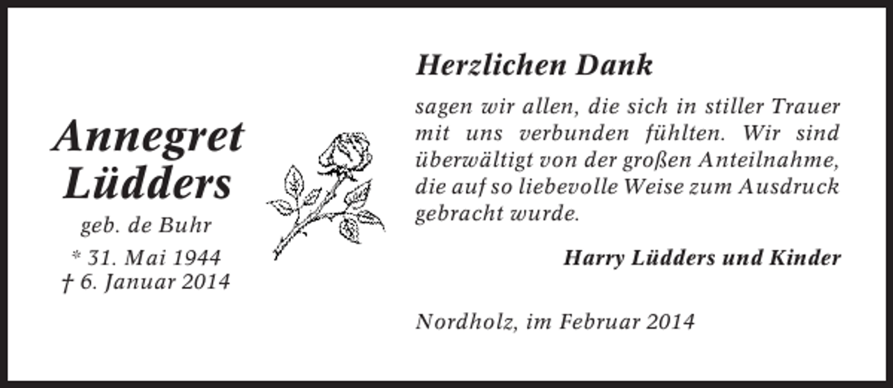 <p>Herzlichen Dank</p><p>Annegret<br />Lüdders<br />geb. de Buhr<br />* 31. Mai 1944<br />† 6. Januar 2014</p><p>sagen wir allen, die sich in stiller Trauer<br />mit uns verbunden fühlten. Wir sind<br />überwältigt von der großen Anteilnahme,<br />die auf so liebevolle Weise zum Ausdruck<br />gebracht wurde.<br />Harry Lüdders und Kinder<br />Nordholz, im Februar 2014</p>