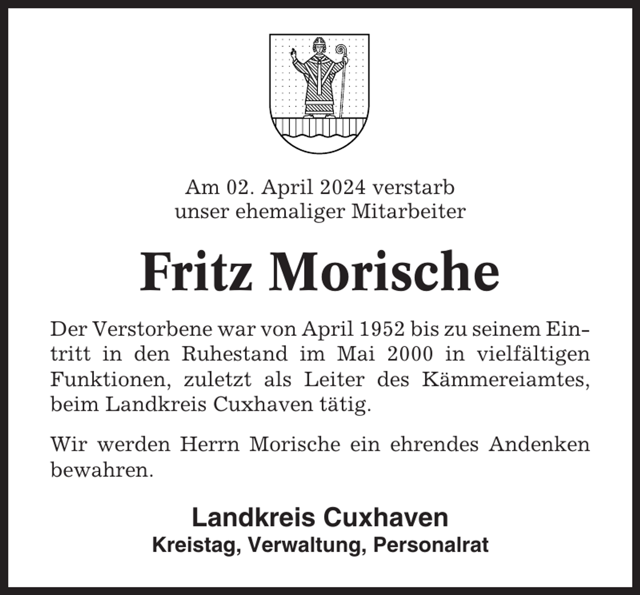 <p>Am 02. April 2024 verstarb<br />unser ehemaliger Mitarbeiter</p><p>Fritz Morische<br />Der Verstorbene war von April 1952 bis zu seinem Eintritt in den Ruhestand im Mai 2000 in vielfältigen<br />Funktionen, zuletzt als Leiter des Kämmereiamtes,<br />beim Landkreis Cuxhaven tätig.<br />Wir werden Herrn Morische ein ehrendes Andenken<br />bewahren.</p><p>Landkreis Cuxhaven<br />Kreistag, Verwaltung, Personalrat</p>