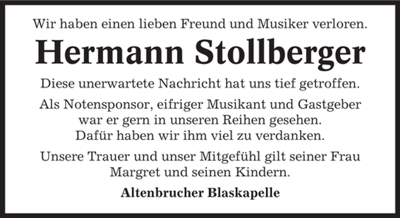 <p>Wir haben einen lieben Freund und Musiker verloren.</p><p>Hermann Stollberger<br />Diese unerwartete Nachricht hat uns tief getroffen.<br />Als Notensponsor, eifriger Musikant und Gastgeber<br />war er gern in unseren Reihen gesehen.<br />Dafür haben wir ihm viel zu verdanken.<br />Unsere Trauer und unser Mitgefühl gilt seiner Frau<br />Margret und seinen Kindern.<br />Altenbrucher Blaskapelle</p>