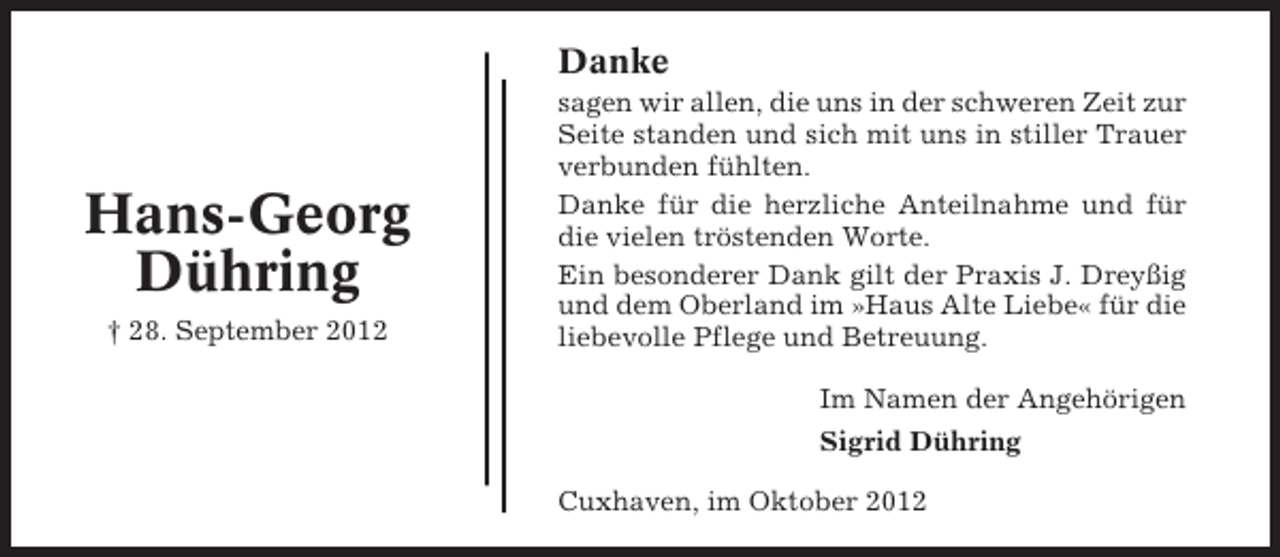 <p>Danke</p><p>Hans-Georg<br />Dühring<br />† 28. September 2012</p><p>sagen wir allen, die uns in der schweren Zeit zur<br />Seite standen und sich mit uns in stiller Trauer<br />verbunden fühlten.<br />Danke für die herzliche Anteilnahme und für<br />die vielen tröstenden Worte.<br />Ein besonderer Dank gilt der Praxis J. Dreyßig<br />und dem Oberland im »Haus Alte Liebe« für die<br />liebevolle Pflege und Betreuung.<br />Im Namen der Angehörigen<br />Sigrid Dühring<br />Cuxhaven, im Oktober 2012</p>
